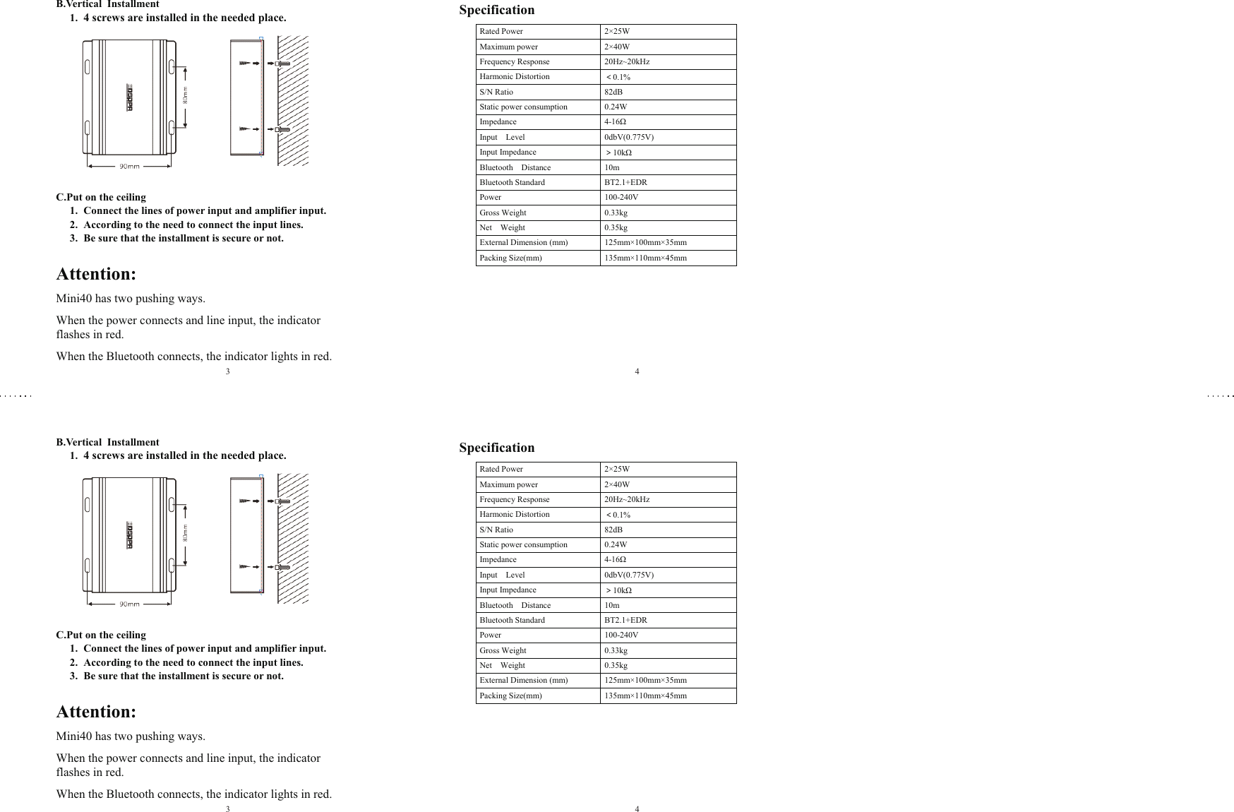B.Vertical  Installment  1. 4 screws are installed in the needed place.  C.Put on the ceiling  1. Connect the lines of power input and amplifier input. 2. According to the need to connect the input lines. 3. Be sure that the installment is secure or not.  Attention: Mini40 has two pushing ways. When the power connects and line input, the indicator flashes in red.  When the Bluetooth connects, the indicator lights in red. Specification Rated Power  2×25W Maximum power 2×40W Frequency Response  20Hz~20kHz Harmonic Distortion  ＜0.1% S/N Ratio  82dB Static power consumption  0.24W Impedance  4-16Ω Input    Level 0dbV(0.775V) Input Impedance  ＞10kΩ Bluetooth    Distance  10m Bluetooth Standard   BT2.1+EDR Power    100-240V Gross Weight 0.33kg Net    Weight  0.35kg External Dimension (mm) 125mm×100mm×35mm Packing Size(mm)  135mm×110mm×45mm   34B.Vertical  Installment  1. 4 screws are installed in the needed place.  C.Put on the ceiling  1. Connect the lines of power input and amplifier input. 2. According to the need to connect the input lines. 3. Be sure that the installment is secure or not.  Attention: Mini40 has two pushing ways. When the power connects and line input, the indicator flashes in red.  When the Bluetooth connects, the indicator lights in red. Specification Rated Power  2×25W Maximum power  2×40W Frequency Response  20Hz~20kHz Harmonic Distortion  ＜0.1% S/N Ratio  82dB Static power consumption 0.24W Impedance  4-16Ω Input    Level  0dbV(0.775V) Input Impedance ＞10kΩ Bluetooth    Distance  10m Bluetooth Standard    BT2.1+EDR Power    100-240V Gross Weight  0.33kg Net    Weight  0.35kg External Dimension (mm) 125mm×100mm×35mm Packing Size(mm) 135mm×110mm×45mm   34