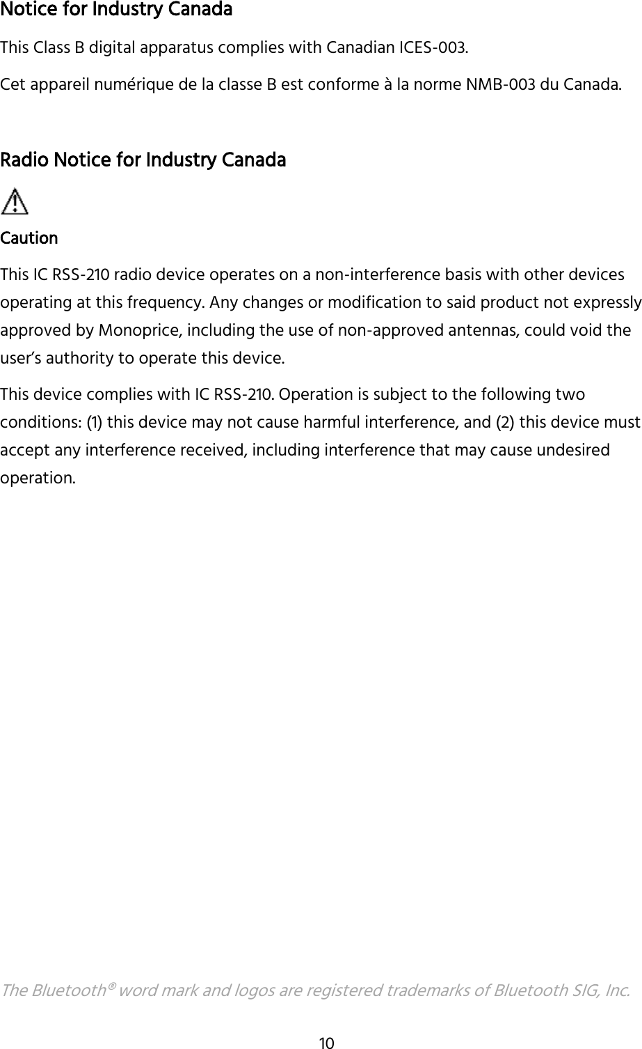 10 Notice for Industry Canada This Class B digital apparatus complies with Canadian ICES-003. Cet appareil numérique de la classe B est conforme à la norme NMB-003 du Canada. Radio Notice for Industry Canada Caution This IC RSS-210 radio device operates on a non-interference basis with other devices operating at this frequency. Any changes or modification to said product not expressly approved by Monoprice, including the use of non-approved antennas, could void the user’s authority to operate this device.  This device complies with IC RSS-210. Operation is subject to the following two conditions: (1) this device may not cause harmful interference, and (2) this device must accept any interference received, including interference that may cause undesired operation. The Bluetooth® word mark and logos are registered trademarks of Bluetooth SIG, Inc. 