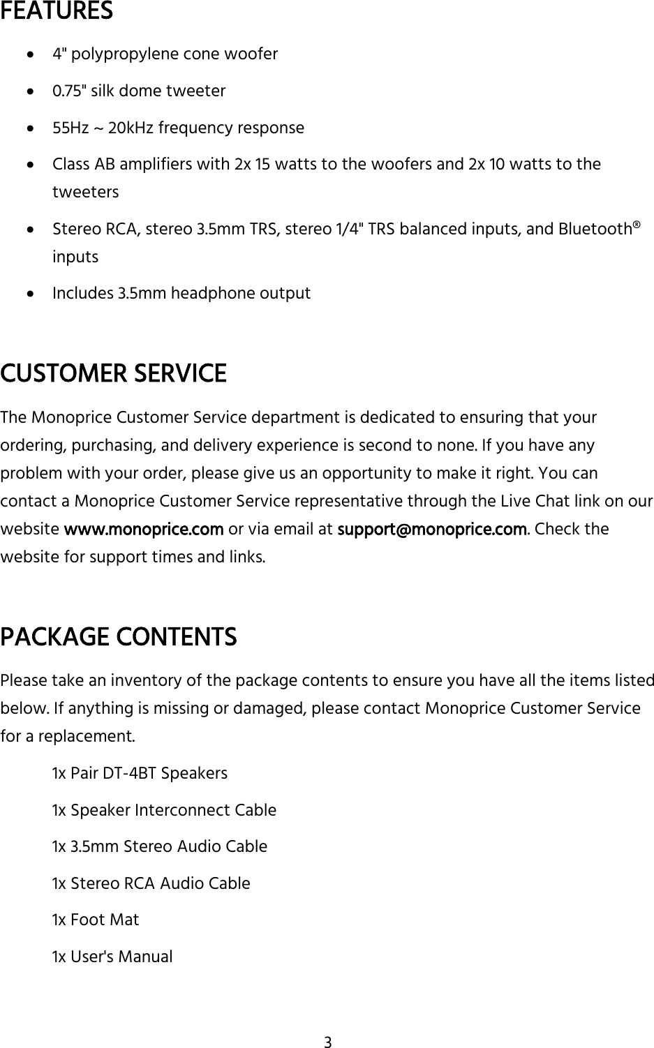 3 FEATURES  4&quot; polypropylene cone woofer  0.75&quot; silk dome tweeter  55Hz ~ 20kHz frequency response  Class AB amplifiers with 2x 15 watts to the woofers and 2x 10 watts to the tweeters  Stereo RCA, stereo 3.5mm TRS, stereo 1/4&quot; TRS balanced inputs, and Bluetooth® inputs  Includes 3.5mm headphone output  CUSTOMER SERVICE The Monoprice Customer Service department is dedicated to ensuring that your ordering, purchasing, and delivery experience is second to none. If you have any problem with your order, please give us an opportunity to make it right. You can contact a Monoprice Customer Service representative through the Live Chat link on our website www.monoprice.com or via email at support@monoprice.com. Check the website for support times and links.  PACKAGE CONTENTS Please take an inventory of the package contents to ensure you have all the items listed below. If anything is missing or damaged, please contact Monoprice Customer Service for a replacement. 1x Pair DT-4BT Speakers 1x Speaker Interconnect Cable 1x 3.5mm Stereo Audio Cable 1x Stereo RCA Audio Cable 1x Foot Mat 1x User&apos;s Manual   