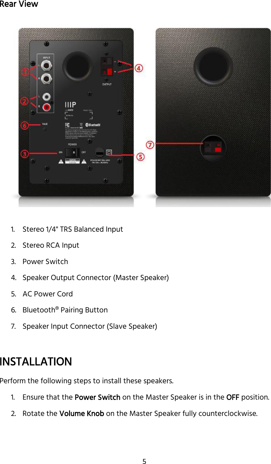 5 Rear View  1. Stereo 1/4&quot; TRS Balanced Input 2. Stereo RCA Input 3. Power Switch 4. Speaker Output Connector (Master Speaker) 5. AC Power Cord 6. Bluetooth® Pairing Button 7. Speaker Input Connector (Slave Speaker)  INSTALLATION Perform the following steps to install these speakers. 1. Ensure that the Power Switch on the Master Speaker is in the OFF position. 2. Rotate the Volume Knob on the Master Speaker fully counterclockwise. 