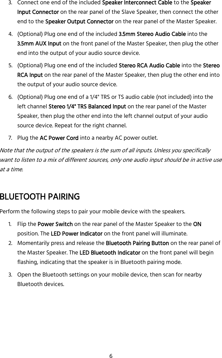 6 3. Connect one end of the included Speaker Interconnect Cable to the Speaker Input Connector on the rear panel of the Slave Speaker, then connect the other end to the Speaker Output Connector on the rear panel of the Master Speaker. 4. (Optional) Plug one end of the included 3.5mm Stereo Audio Cable into the 3.5mm AUX Input on the front panel of the Master Speaker, then plug the other end into the output of your audio source device. 5. (Optional) Plug one end of the included Stereo RCA Audio Cable into the Stereo RCA Input on the rear panel of the Master Speaker, then plug the other end into the output of your audio source device. 6. (Optional) Plug one end of a 1/4&quot; TRS or TS audio cable (not included) into the left channel Stereo 1/4&quot; TRS Balanced Input on the rear panel of the Master Speaker, then plug the other end into the left channel output of your audio source device. Repeat for the right channel. 7. Plug the AC Power Cord into a nearby AC power outlet. Note that the output of the speakers is the sum of all inputs. Unless you specifically want to listen to a mix of different sources, only one audio input should be in active use at a time.  BLUETOOTH PAIRING Perform the following steps to pair your mobile device with the speakers. 1. Flip the Power Switch on the rear panel of the Master Speaker to the ON position. The LED Power Indicator on the front panel will illuminate. 2. Momentarily press and release the Bluetooth Pairing Button on the rear panel of the Master Speaker. The LED Bluetooth Indicator on the front panel will begin flashing, indicating that the speaker is in Bluetooth pairing mode. 3. Open the Bluetooth settings on your mobile device, then scan for nearby Bluetooth devices.    