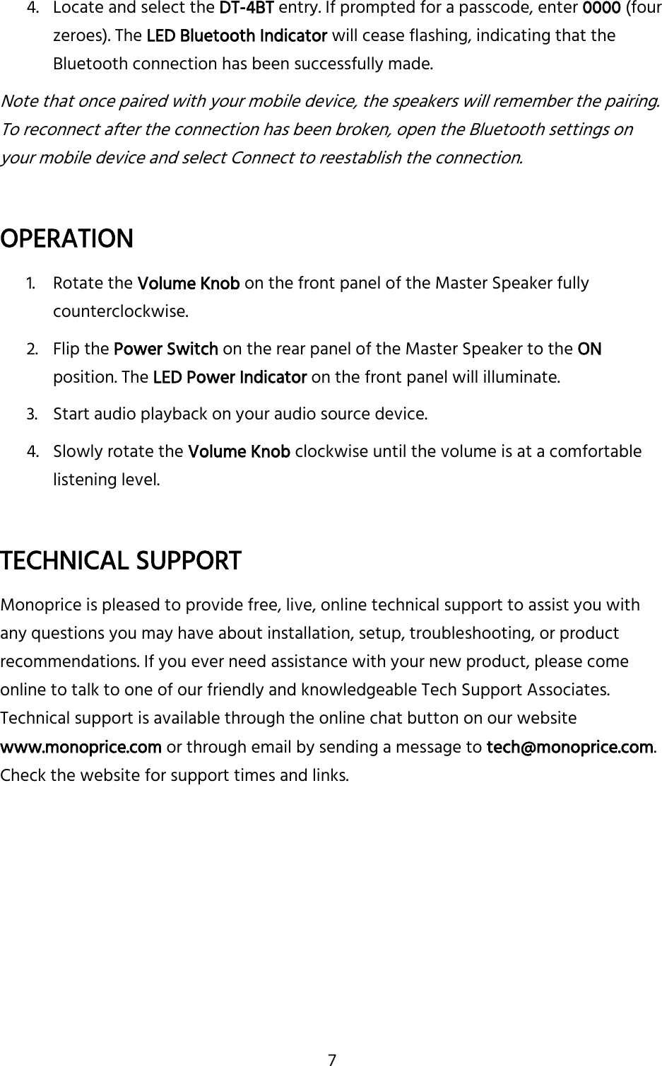7 4. Locate and select the DT-4BT entry. If prompted for a passcode, enter 0000 (four zeroes). The LED Bluetooth Indicator will cease flashing, indicating that the Bluetooth connection has been successfully made. Note that once paired with your mobile device, the speakers will remember the pairing. To reconnect after the connection has been broken, open the Bluetooth settings on your mobile device and select Connect to reestablish the connection.  OPERATION 1. Rotate the Volume Knob on the front panel of the Master Speaker fully counterclockwise. 2. Flip the Power Switch on the rear panel of the Master Speaker to the ON position. The LED Power Indicator on the front panel will illuminate. 3. Start audio playback on your audio source device. 4. Slowly rotate the Volume Knob clockwise until the volume is at a comfortable listening level.  TECHNICAL SUPPORT Monoprice is pleased to provide free, live, online technical support to assist you with any questions you may have about installation, setup, troubleshooting, or product recommendations. If you ever need assistance with your new product, please come online to talk to one of our friendly and knowledgeable Tech Support Associates. Technical support is available through the online chat button on our website www.monoprice.com or through email by sending a message to tech@monoprice.com. Check the website for support times and links.    