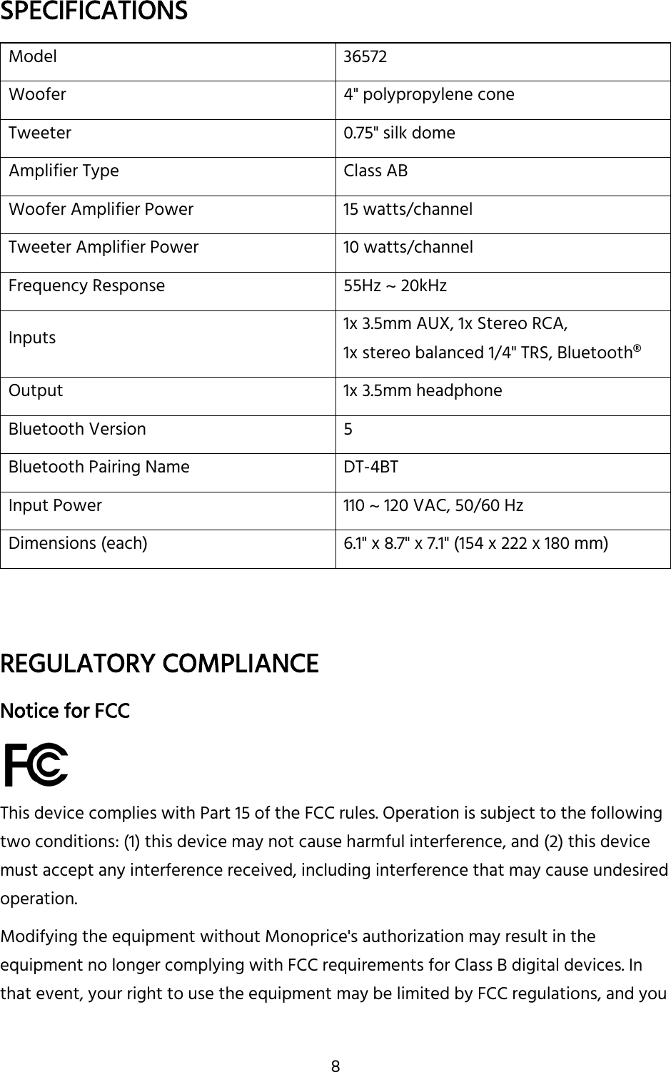 8 SPECIFICATIONS Model 36572 Woofer 4&quot; polypropylene cone Tweeter 0.75&quot; silk dome Amplifier Type Class AB Woofer Amplifier Power 15 watts/channel Tweeter Amplifier Power 10 watts/channel Frequency Response 55Hz ~ 20kHz Inputs 1x 3.5mm AUX, 1x Stereo RCA, 1x stereo balanced 1/4&quot; TRS, Bluetooth® Output 1x 3.5mm headphone Bluetooth Version 5 Bluetooth Pairing Name DT-4BT Input Power 110 ~ 120 VAC, 50/60 Hz Dimensions (each) 6.1&quot; x 8.7&quot; x 7.1&quot; (154 x 222 x 180 mm)   REGULATORY COMPLIANCE Notice for FCC  This device complies with Part 15 of the FCC rules. Operation is subject to the following two conditions: (1) this device may not cause harmful interference, and (2) this device must accept any interference received, including interference that may cause undesired operation.  Modifying the equipment without Monoprice&apos;s authorization may result in the equipment no longer complying with FCC requirements for Class B digital devices. In that event, your right to use the equipment may be limited by FCC regulations, and you 