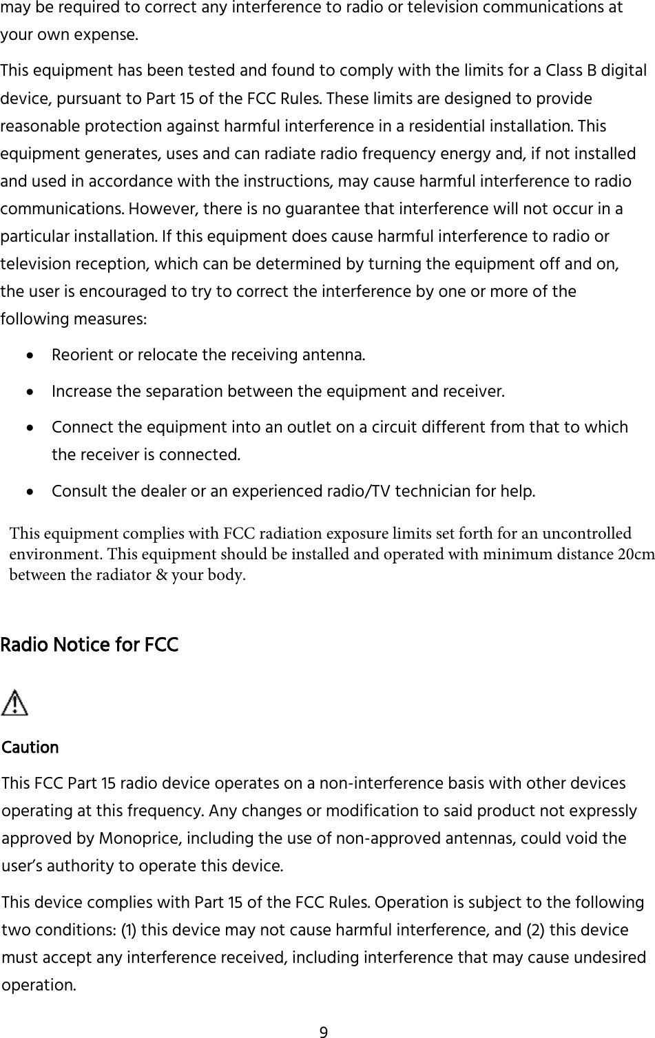 9 may be required to correct any interference to radio or television communications at your own expense. This equipment has been tested and found to comply with the limits for a Class B digital device, pursuant to Part 15 of the FCC Rules. These limits are designed to provide reasonable protection against harmful interference in a residential installation. This equipment generates, uses and can radiate radio frequency energy and, if not installed and used in accordance with the instructions, may cause harmful interference to radio communications. However, there is no guarantee that interference will not occur in a particular installation. If this equipment does cause harmful interference to radio or television reception, which can be determined by turning the equipment off and on, the user is encouraged to try to correct the interference by one or more of the following measures: Reorient or relocate the receiving antenna.Increase the separation between the equipment and receiver.Connect the equipment into an outlet on a circuit different from that to whichthe receiver is connected.Consult the dealer or an experienced radio/TV technician for help.Radio Notice for FCC Caution This FCC Part 15 radio device operates on a non-interference basis with other devices operating at this frequency. Any changes or modification to said product not expressly approved by Monoprice, including the use of non-approved antennas, could void the user’s authority to operate this device. This device complies with Part 15 of the FCC Rules. Operation is subject to the following two conditions: (1) this device may not cause harmful interference, and (2) this device must accept any interference received, including interference that may cause undesired operation. This equipment complies with FCC radiation exposure limits set forth for an uncontrolled environment. This equipment should be installed and operated with minimum distance 20cm between the radiator &amp; your body.