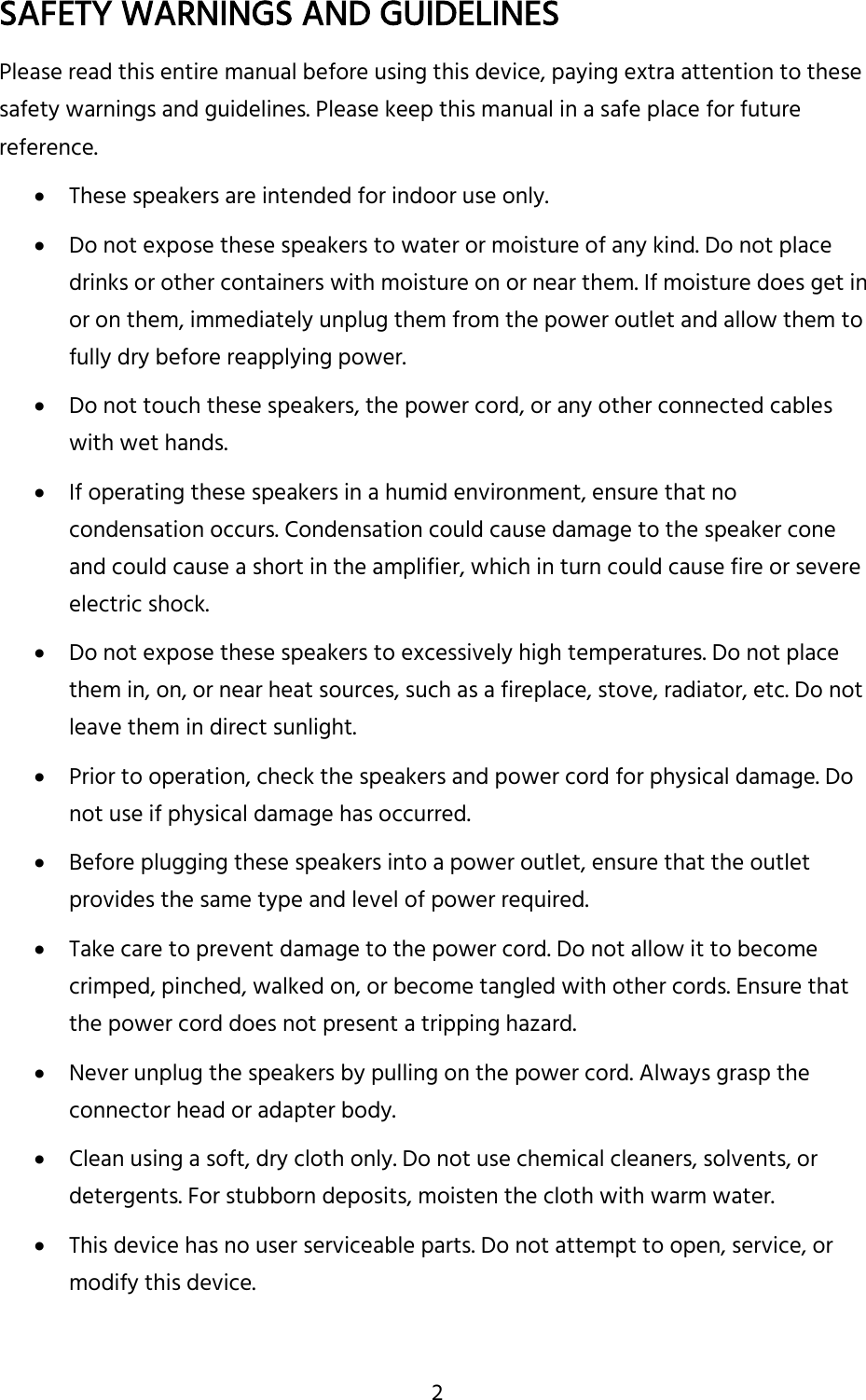 2 SAFETY WARNINGS AND GUIDELINES Please read this entire manual before using this device, paying extra attention to these safety warnings and guidelines. Please keep this manual in a safe place for future reference.  These speakers are intended for indoor use only.  Do not expose these speakers to water or moisture of any kind. Do not place drinks or other containers with moisture on or near them. If moisture does get in or on them, immediately unplug them from the power outlet and allow them to fully dry before reapplying power.  Do not touch these speakers, the power cord, or any other connected cables with wet hands.  If operating these speakers in a humid environment, ensure that no condensation occurs. Condensation could cause damage to the speaker cone and could cause a short in the amplifier, which in turn could cause fire or severe electric shock.  Do not expose these speakers to excessively high temperatures. Do not place them in, on, or near heat sources, such as a fireplace, stove, radiator, etc. Do not leave them in direct sunlight.  Prior to operation, check the speakers and power cord for physical damage. Do not use if physical damage has occurred.  Before plugging these speakers into a power outlet, ensure that the outlet provides the same type and level of power required.  Take care to prevent damage to the power cord. Do not allow it to become crimped, pinched, walked on, or become tangled with other cords. Ensure that the power cord does not present a tripping hazard.  Never unplug the speakers by pulling on the power cord. Always grasp the connector head or adapter body.  Clean using a soft, dry cloth only. Do not use chemical cleaners, solvents, or detergents. For stubborn deposits, moisten the cloth with warm water.  This device has no user serviceable parts. Do not attempt to open, service, or modify this device.   