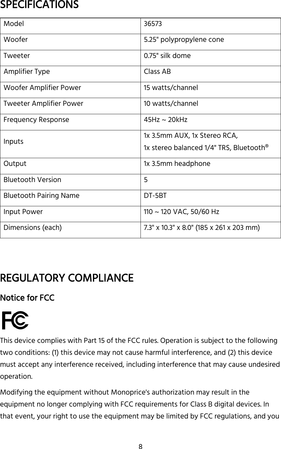 8 SPECIFICATIONS Model 36573 Woofer 5.25&quot; polypropylene cone Tweeter 0.75&quot; silk dome Amplifier Type Class AB Woofer Amplifier Power 15 watts/channel Tweeter Amplifier Power 10 watts/channel Frequency Response 45Hz ~ 20kHz Inputs 1x 3.5mm AUX, 1x Stereo RCA, 1x stereo balanced 1/4&quot; TRS, Bluetooth® Output 1x 3.5mm headphone Bluetooth Version 5 Bluetooth Pairing Name DT-5BT Input Power 110 ~ 120 VAC, 50/60 Hz Dimensions (each) 7.3&quot; x 10.3&quot; x 8.0&quot; (185 x 261 x 203 mm) REGULATORY COMPLIANCE Notice for FCC This device complies with Part 15 of the FCC rules. Operation is subject to the following two conditions: (1) this device may not cause harmful interference, and (2) this device must accept any interference received, including interference that may cause undesired operation.  Modifying the equipment without Monoprice&apos;s authorization may result in the equipment no longer complying with FCC requirements for Class B digital devices. In that event, your right to use the equipment may be limited by FCC regulations, and you 