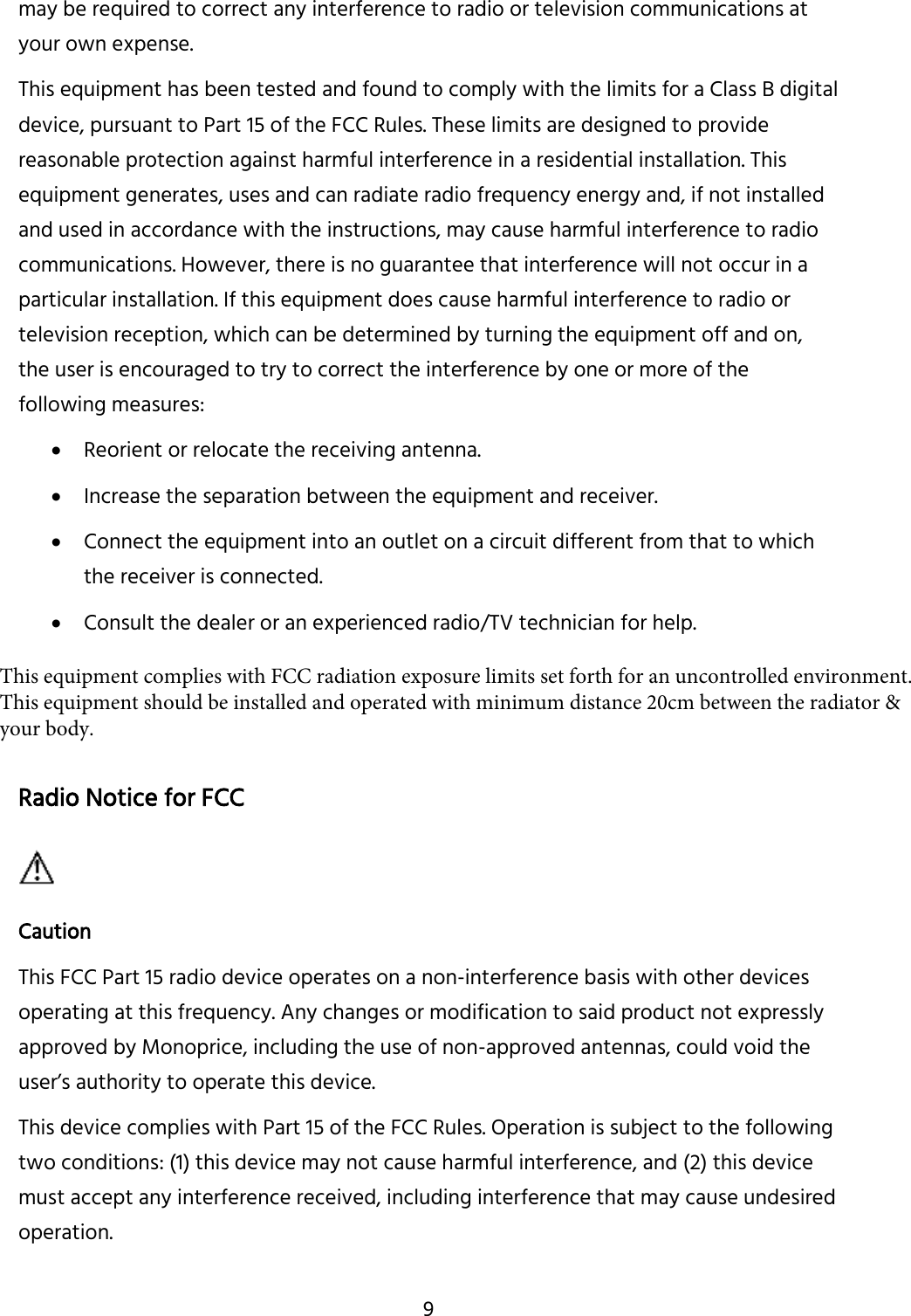 9 may be required to correct any interference to radio or television communications at your own expense. This equipment has been tested and found to comply with the limits for a Class B digital device, pursuant to Part 15 of the FCC Rules. These limits are designed to provide reasonable protection against harmful interference in a residential installation. This equipment generates, uses and can radiate radio frequency energy and, if not installed and used in accordance with the instructions, may cause harmful interference to radio communications. However, there is no guarantee that interference will not occur in a particular installation. If this equipment does cause harmful interference to radio or television reception, which can be determined by turning the equipment off and on, the user is encouraged to try to correct the interference by one or more of the following measures: Reorient or relocate the receiving antenna.Increase the separation between the equipment and receiver.Connect the equipment into an outlet on a circuit different from that to whichthe receiver is connected.Consult the dealer or an experienced radio/TV technician for help.Radio Notice for FCC Caution This FCC Part 15 radio device operates on a non-interference basis with other devices operating at this frequency. Any changes or modification to said product not expressly approved by Monoprice, including the use of non-approved antennas, could void the user’s authority to operate this device. This device complies with Part 15 of the FCC Rules. Operation is subject to the following two conditions: (1) this device may not cause harmful interference, and (2) this device must accept any interference received, including interference that may cause undesired operation. This equipment complies with FCC radiation exposure limits set forth for an uncontrolled environment. This equipment should be installed and operated with minimum distance 20cm between the radiator &amp; your body.