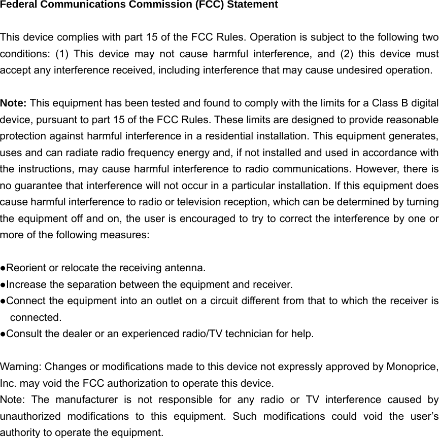   Federal Communications Commission (FCC) Statement  This device complies with part 15 of the FCC Rules. Operation is subject to the following two conditions: (1) This device may not cause harmful interference, and (2) this device must accept any interference received, including interference that may cause undesired operation.      Note: This equipment has been tested and found to comply with the limits for a Class B digital device, pursuant to part 15 of the FCC Rules. These limits are designed to provide reasonable protection against harmful interference in a residential installation. This equipment generates, uses and can radiate radio frequency energy and, if not installed and used in accordance with the instructions, may cause harmful interference to radio communications. However, there is no guarantee that interference will not occur in a particular installation. If this equipment does cause harmful interference to radio or television reception, which can be determined by turning the equipment off and on, the user is encouraged to try to correct the interference by one or more of the following measures:        ●Reorient or relocate the receiving antenna. ●Increase the separation between the equipment and receiver.             ●Connect the equipment into an outlet on a circuit different from that to which the receiver is connected.       ●Consult the dealer or an experienced radio/TV technician for help.          Warning: Changes or modifications made to this device not expressly approved by Monoprice, Inc. may void the FCC authorization to operate this device.         Note: The manufacturer is not responsible for any radio or TV interference caused by unauthorized modifications to this equipment. Such modifications could void the user’s authority to operate the equipment.  