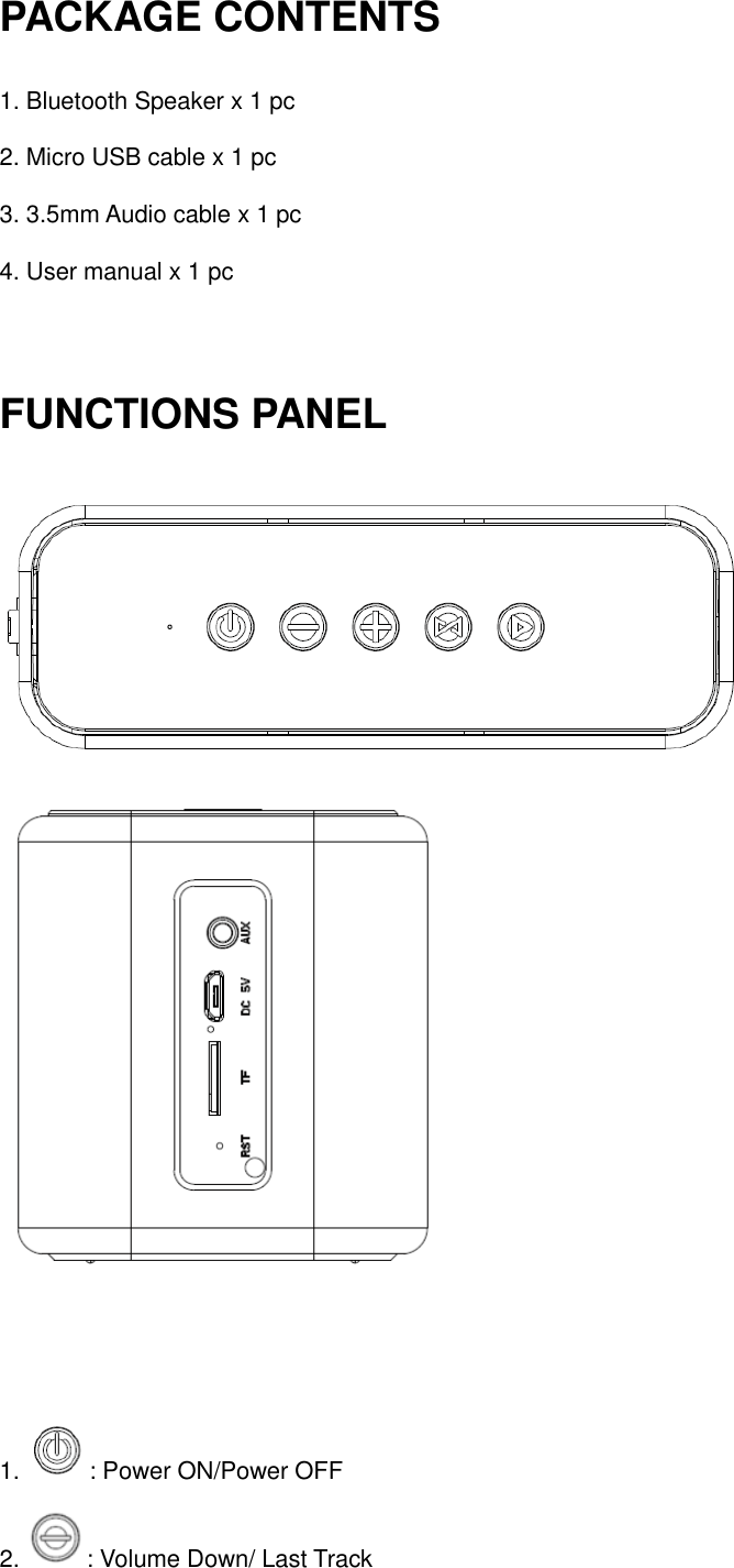 PACKAGE CONTENTS   1. Bluetooth Speaker x 1 pc 2. Micro USB cable x 1 pc 3. 3.5mm Audio cable x 1 pc 4. User manual x 1 pc  FUNCTIONS PANEL     1.  : Power ON/Power OFF 2.  : Volume Down/ Last Track 