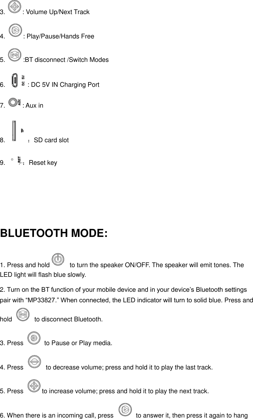 3.  : Volume Up/Next Track 4.  : Play/Pause/Hands Free 5.  :BT disconnect /Switch Modes 6.  : DC 5V IN Charging Port 7.  : Aux in   8. ：SD card slot 9. ：Reset key    BLUETOOTH MODE: 1. Press and hold   to turn the speaker ON/OFF. The speaker will emit tones. The LED light will flash blue slowly.   2. Turn on the BT function of your mobile device and in your device’s Bluetooth settings pair with “MP33827.” When connected, the LED indicator will turn to solid blue. Press and hold    to disconnect Bluetooth.   3. Press    to Pause or Play media.   4. Press    to decrease volume; press and hold it to play the last track. 5. Press  to increase volume; press and hold it to play the next track. 6. When there is an incoming call, press    to answer it, then press it again to hang 