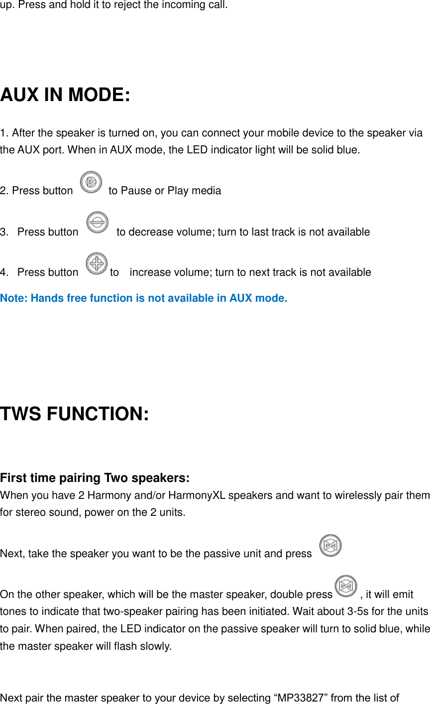 up. Press and hold it to reject the incoming call.   AUX IN MODE: 1. After the speaker is turned on, you can connect your mobile device to the speaker via the AUX port. When in AUX mode, the LED indicator light will be solid blue. 2. Press button    to Pause or Play media 3.   Press button    to decrease volume; turn to last track is not available 4.   Press button  to    increase volume; turn to next track is not available Note: Hands free function is not available in AUX mode.    TWS FUNCTION:  First time pairing Two speakers: When you have 2 Harmony and/or HarmonyXL speakers and want to wirelessly pair them for stereo sound, power on the 2 units.   Next, take the speaker you want to be the passive unit and press     On the other speaker, which will be the master speaker, double press , it will emit tones to indicate that two-speaker pairing has been initiated. Wait about 3-5s for the units to pair. When paired, the LED indicator on the passive speaker will turn to solid blue, while the master speaker will flash slowly.    Next pair the master speaker to your device by selecting “MP33827” from the list of 