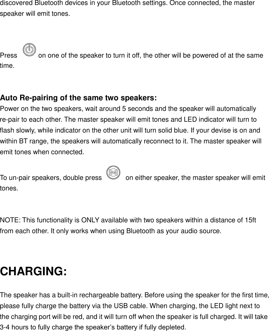 discovered Bluetooth devices in your Bluetooth settings. Once connected, the master speaker will emit tones.    Press  on one of the speaker to turn it off, the other will be powered of at the same time.  Auto Re-pairing of the same two speakers: Power on the two speakers, wait around 5 seconds and the speaker will automatically re-pair to each other. The master speaker will emit tones and LED indicator will turn to flash slowly, while indicator on the other unit will turn solid blue. If your devise is on and within BT range, the speakers will automatically reconnect to it. The master speaker will emit tones when connected. To un-pair speakers, double press    on either speaker, the master speaker will emit tones.    NOTE: This functionality is ONLY available with two speakers within a distance of 15ft from each other. It only works when using Bluetooth as your audio source.  CHARGING: The speaker has a built-in rechargeable battery. Before using the speaker for the first time, please fully charge the battery via the USB cable. When charging, the LED light next to the charging port will be red, and it will turn off when the speaker is full charged. It will take 3-4 hours to fully charge the speaker’s battery if fully depleted.        