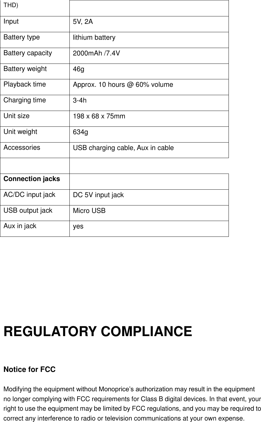 THD) Input 5V, 2A Battery type lithium battery Battery capacity 2000mAh /7.4V Battery weight 46g Playback time Approx. 10 hours @ 60% volume Charging time 3-4h Unit size 198 x 68 x 75mm Unit weight 634g Accessories USB charging cable, Aux in cable     Connection jacks   AC/DC input jack DC 5V input jack USB output jack Micro USB Aux in jack yes      REGULATORY COMPLIANCE   Notice for FCC  Modifying the equipment without Monoprice’s authorization may result in the equipment no longer complying with FCC requirements for Class B digital devices. In that event, your right to use the equipment may be limited by FCC regulations, and you may be required to correct any interference to radio or television communications at your own expense.  