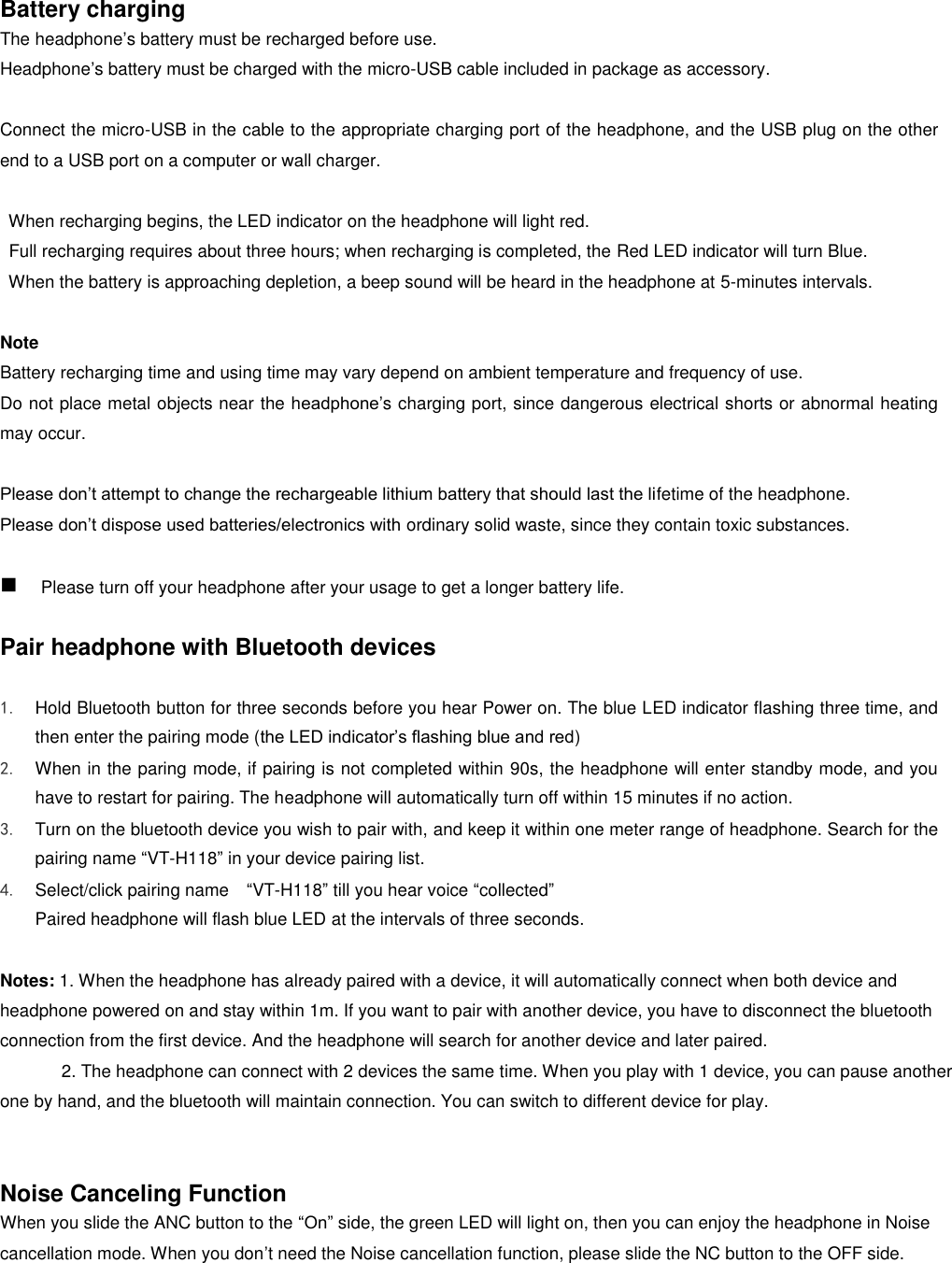  Battery charging   The headphone’s battery must be recharged before use. Headphone’s battery must be charged with the micro-USB cable included in package as accessory.    Connect the micro-USB in the cable to the appropriate charging port of the headphone, and the USB plug on the other end to a USB port on a computer or wall charger.      When recharging begins, the LED indicator on the headphone will light red.   Full recharging requires about three hours; when recharging is completed, the Red LED indicator will turn Blue.   When the battery is approaching depletion, a beep sound will be heard in the headphone at 5-minutes intervals.  Note Battery recharging time and using time may vary depend on ambient temperature and frequency of use. Do not place metal objects near the headphone’s charging port, since dangerous electrical shorts or abnormal heating may occur.  Please don’t attempt to change the rechargeable lithium battery that should last the lifetime of the headphone. Please don’t dispose used batteries/electronics with ordinary solid waste, since they contain toxic substances.   Please turn off your headphone after your usage to get a longer battery life.    Pair headphone with Bluetooth devices  1. Hold Bluetooth button for three seconds before you hear Power on. The blue LED indicator flashing three time, and then enter the pairing mode (the LED indicator’s flashing blue and red) 2. When in the paring mode, if pairing is not completed within 90s, the headphone will enter standby mode, and you have to restart for pairing. The headphone will automatically turn off within 15 minutes if no action. 3. Turn on the bluetooth device you wish to pair with, and keep it within one meter range of headphone. Search for the pairing name “VT-H118” in your device pairing list. 4. Select/click pairing name    “VT-H118” till you hear voice “collected” Paired headphone will flash blue LED at the intervals of three seconds.    Notes: 1. When the headphone has already paired with a device, it will automatically connect when both device and headphone powered on and stay within 1m. If you want to pair with another device, you have to disconnect the bluetooth connection from the first device. And the headphone will search for another device and later paired. 2. The headphone can connect with 2 devices the same time. When you play with 1 device, you can pause another one by hand, and the bluetooth will maintain connection. You can switch to different device for play.   Noise Canceling Function When you slide the ANC button to the “On” side, the green LED will light on, then you can enjoy the headphone in Noise cancellation mode. When you don’t need the Noise cancellation function, please slide the NC button to the OFF side.     