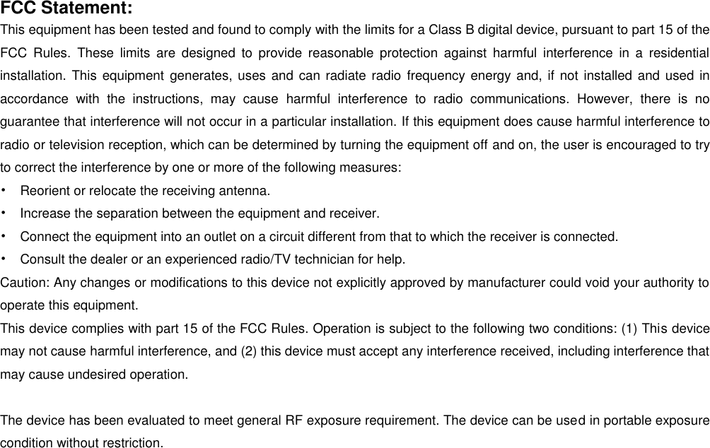   FCC Statement: This equipment has been tested and found to comply with the limits for a Class B digital device, pursuant to part 15 of the FCC  Rules.  These  limits  are  designed  to  provide  reasonable  protection  against  harmful  interference  in a  residential installation. This equipment generates, uses and can radiate radio frequency energy and, if not installed and used in accordance  with  the  instructions,  may  cause  harmful  interference  to  radio  communications.  However,  there  is  no guarantee that interference will not occur in a particular installation. If this equipment does cause harmful interference to radio or television reception, which can be determined by turning the equipment off and on, the user is encouraged to try to correct the interference by one or more of the following measures: •  Reorient or relocate the receiving antenna. •  Increase the separation between the equipment and receiver. •  Connect the equipment into an outlet on a circuit different from that to which the receiver is connected. •  Consult the dealer or an experienced radio/TV technician for help. Caution: Any changes or modifications to this device not explicitly approved by manufacturer could void your authority to operate this equipment. This device complies with part 15 of the FCC Rules. Operation is subject to the following two conditions: (1) This device may not cause harmful interference, and (2) this device must accept any interference received, including interference that may cause undesired operation.  The device has been evaluated to meet general RF exposure requirement. The device can be used in portable exposure condition without restriction.  