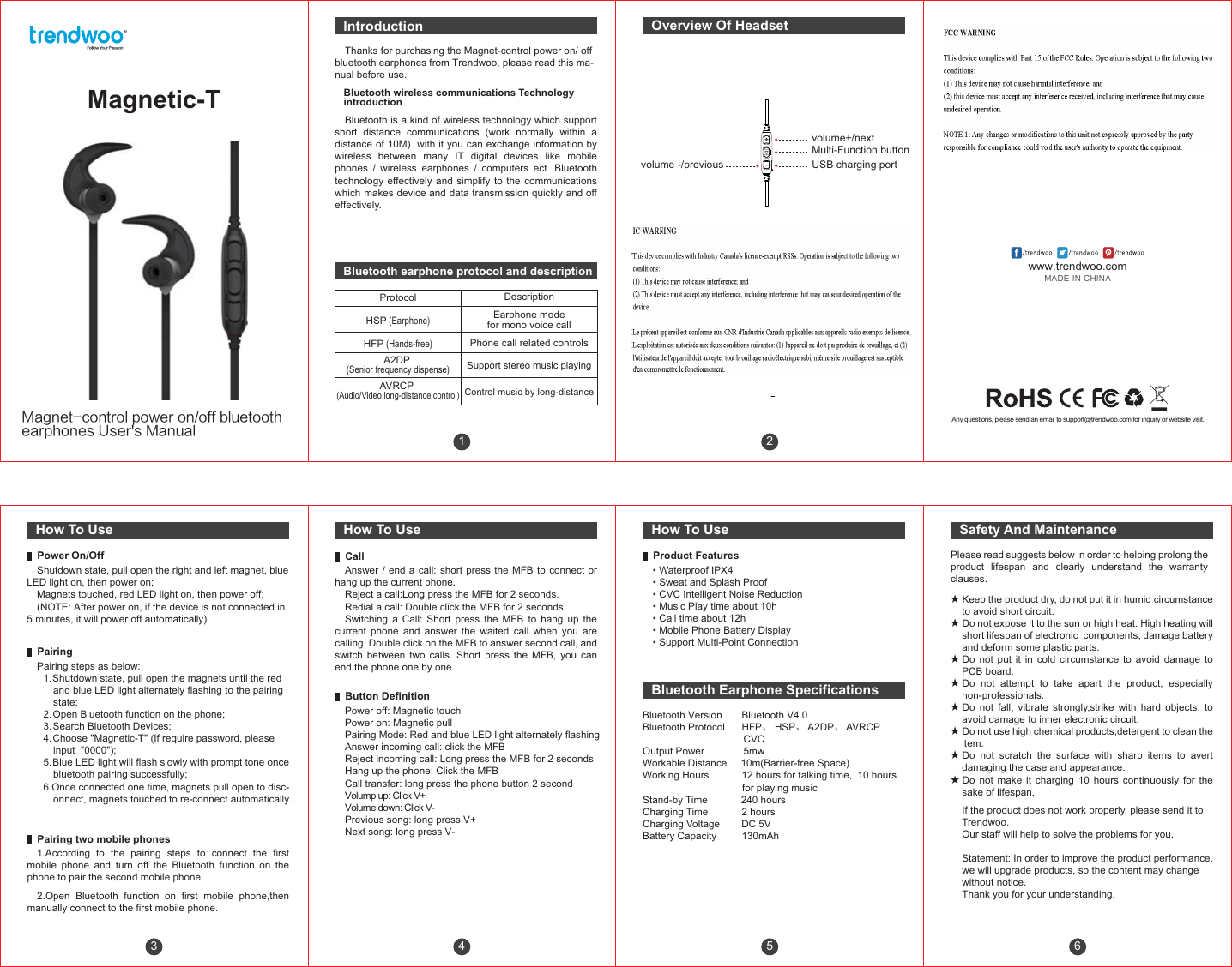 23volume+/nextMulti-Function buttonUSB charging portvolume -/previous456IntroductionBluetooth Earphone SpecificationsThanks for purchasing the Magnet-control power on/ off bluetooth earphones from Trendwoo, please read this ma-nual before use.Bluetooth is a kind of wireless technology which support short distance communications (work normally within a distance of 10M)  with it you can exchange information by wireless between many IT digital devices like mobile phones / wireless earphones / computers ect. Bluetooth technology effectively and simplify to the communications which makes device and data transmission quickly and off effectively.Bluetooth wireless communications Technology introductionOverview Of HeadsetHow To Use How To Use How To UseBluetooth Version       Bluetooth V4.0Bluetooth Protocol      HFP、 HSP、 A2DP、 AVRCP                                    CVCOutput Power              5mwWorkable Distance     10m(Barrier-free Space)Working Hours            12 hours for talking time,  10 hours                                    for playing musicStand-by Time            240 hoursCharging Time            2 hoursCharging Voltage        DC 5VBattery Capacity         130mAh Magnetic-T.BHOFUDPOUSPMQPXFSPOPGGCMVFUPPUIFBSQIPOFT6TFST.BOVBM 1Please read suggests below in order to helping prolong the product lifespan and clearly understand the warranty clauses.★Keep the product dry, do not put it in humid circumstance to avoid short circuit.★Do not expose it to the sun or high heat. High heating will short lifespan of electronic  components, damage battery and deform some plastic parts.★Do not put it in cold circumstance to avoid damage to PCB board.★Do not attempt to take apart the product, especially non-professionals.★Do not fall, vibrate strongly,strike with hard objects, to avoid damage to inner electronic circuit.★Do not use high chemical products,detergent to clean the item.★Do not scratch the surface with sharp items to avert damaging the case and appearance.★Do not make it charging 10 hours continuously for the sake of lifespan.If the product does not work properly, please send it to Trendwoo. Our staff will help to solve the problems for you.Statement: In order to improve the product performance, we will upgrade products, so the content may change without notice. Thank you for your understanding.Safety And MaintenanceShutdown state, pull open the right and left magnet, blue LED light on, then power on;Magnets touched, red LED light on, then power off; (NOTE: After power on, if the device is not connected in 5 minutes, it will power off automatically) Power On/OffPairing steps as below:1.Shutdown state, pull open the magnets until the red and blue LED light alternately flashing to the pairing state;2. Open Bluetooth function on the phone;3. Search Bluetooth Devices;4. Choose &quot;Magnetic-T&quot; (If require password, please input  &quot;0000&quot;);5.Blue LED light will flash slowly with prompt tone once bluetooth pairing successfully;6.Once connected one time, magnets pull open to disc-onnect, magnets touched to re-connect automatically.Pairing1.According to the pairing steps to connect the first mobile phone and turn off the Bluetooth function on the phone to pair the second mobile phone.2.Open Bluetooth function on first mobile phone,then manually connect to the first mobile phone.Pairing two mobile phonesAnswer / end a call: short press the MFB to connect or hang up the current phone.Reject a call:Long press the MFB for 2 seconds.Redial a call: Double click the MFB for 2 seconds.Switching a Call: Short press the MFB to hang up the current phone and answer the waited call when you are calling. Double click on the MFB to answer second call, and switch between two calls. Short press the MFB, you can end the phone one by one.CallPower off: Magnetic touch Power on: Magnetic pull Pairing Mode: Red and blue LED light alternately flashingAnswer incoming call: click the MFB Reject incoming call: Long press the MFB for 2 secondsHang up the phone: Click the MFB Call transfer: long press the phone button 2 secondVolump up: Click V+Volume down: Click V- Previous song: long press V+  Next song: long press V-Button Definition• Waterproof IPX4• Sweat and Splash Proof• CVC Intelligent Noise Reduction• Music Play time about 10h• Call time about 12h• Mobile Phone Battery Display• Support Multi-Point ConnectionProduct FeaturesBluetooth earphone protocol and descriptionProtocolHSP (Earphone)HFP (Hands-free)A2DP (Senior frequency dispense)AVRCP (Audio/Video long-distance control)DescriptionEarphone modefor mono voice callPhone call related controlsSupport stereo music playingControl music by long-distanceAny questions, please send an email to support@trendwoo.com for inquiry or website visit.www.trendwoo.comMADE IN CHINA