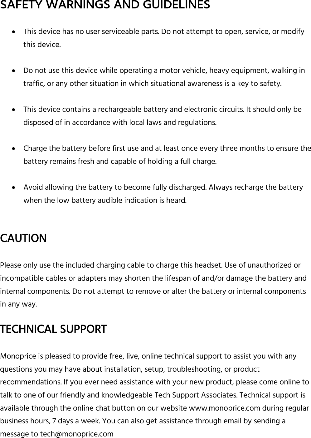  SAFETY WARNINGS AND GUIDELINES   This device has no user serviceable parts. Do not attempt to open, service, or modify this device.   Do not use this device while operating a motor vehicle, heavy equipment, walking in traffic, or any other situation in which situational awareness is a key to safety.   This device contains a rechargeable battery and electronic circuits. It should only be disposed of in accordance with local laws and regulations.   Charge the battery before first use and at least once every three months to ensure the battery remains fresh and capable of holding a full charge.   Avoid allowing the battery to become fully discharged. Always recharge the battery when the low battery audible indication is heard.   CAUTION  Please only use the included charging cable to charge this headset. Use of unauthorized or incompatible cables or adapters may shorten the lifespan of and/or damage the battery and internal components. Do not attempt to remove or alter the battery or internal components in any way.    TECHNICAL SUPPORT  Monoprice is pleased to provide free, live, online technical support to assist you with any questions you may have about installation, setup, troubleshooting, or product recommendations. If you ever need assistance with your new product, please come online to talk to one of our friendly and knowledgeable Tech Support Associates. Technical support is available through the online chat button on our website www.monoprice.com during regular business hours, 7 days a week. You can also get assistance through email by sending a message to tech@monoprice.com 