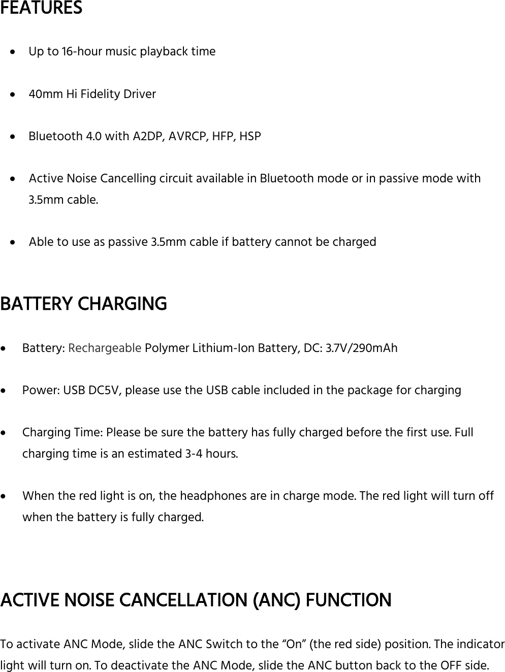  FEATURES   Up to 16-hour music playback time   40mm Hi Fidelity Driver   Bluetooth 4.0 with A2DP, AVRCP, HFP, HSP   Active Noise Cancelling circuit available in Bluetooth mode or in passive mode with 3.5mm cable.   Able to use as passive 3.5mm cable if battery cannot be charged     BATTERY CHARGING     Battery: Rechargeable Polymer Lithium-Ion Battery, DC: 3.7V/290mAh   Power: USB DC5V, please use the USB cable included in the package for charging   Charging Time: Please be sure the battery has fully charged before the first use. Full charging time is an estimated 3-4 hours.   When the red light is on, the headphones are in charge mode. The red light will turn off when the battery is fully charged.    ACTIVE NOISE CANCELLATION (ANC) FUNCTION  To activate ANC Mode, slide the ANC Switch to the “On” (the red side) position. The indicator light will turn on. To deactivate the ANC Mode, slide the ANC button back to the OFF side.     