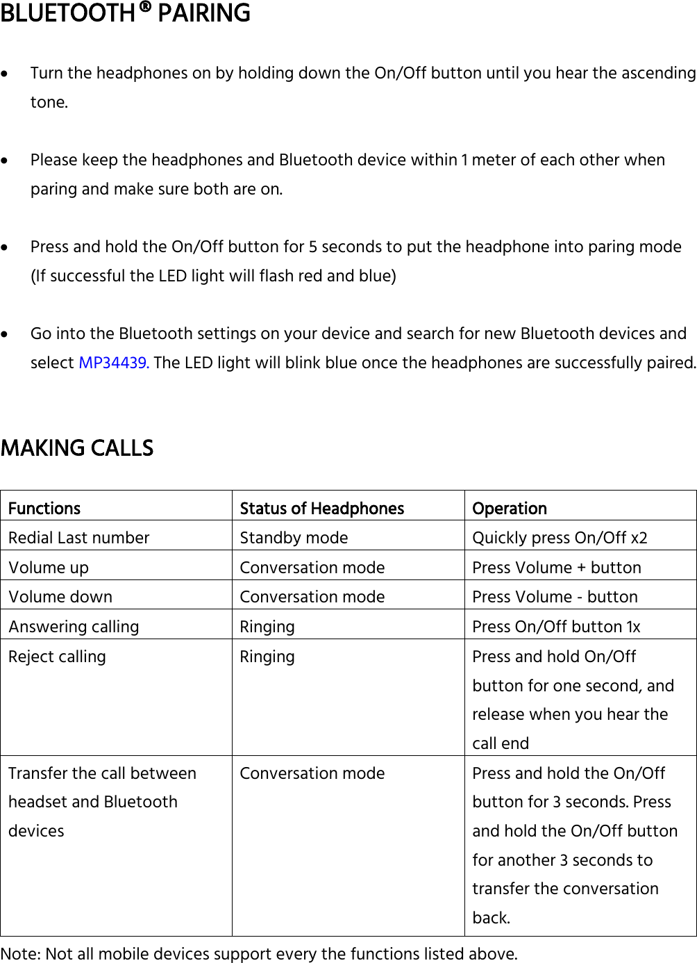  BLUETOOTH ® PAIRING   Turn the headphones on by holding down the On/Off button until you hear the ascending tone.   Please keep the headphones and Bluetooth device within 1 meter of each other when paring and make sure both are on.   Press and hold the On/Off button for 5 seconds to put the headphone into paring mode (If successful the LED light will flash red and blue)   Go into the Bluetooth settings on your device and search for new Bluetooth devices and select MP34439. The LED light will blink blue once the headphones are successfully paired.   MAKING CALLS  Functions Status of Headphones Operation Redial Last number Standby mode Quickly press On/Off x2 Volume up Conversation mode Press Volume + button Volume down Conversation mode Press Volume - button Answering calling Ringing Press On/Off button 1x Reject calling Ringing Press and hold On/Off button for one second, and release when you hear the call end Transfer the call between headset and Bluetooth devices Conversation mode Press and hold the On/Off button for 3 seconds. Press and hold the On/Off button for another 3 seconds to transfer the conversation back. Note: Not all mobile devices support every the functions listed above.    