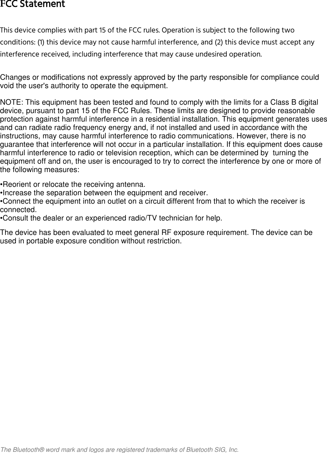                                                                                FCC StatementThis device complies with part 15 of the FCC rules. Operation is subject to the following twoconditions: (1) this device may not cause harmful interference, and (2) this device must accept anyinterference received, including interference that may cause undesired operation.Changes or modifications not expressly approved by the party responsible for compliance couldvoid the user&apos;s authority to operate the equipment.NOTE: This equipment has been tested and found to comply with the limits for a Class B digitaldevice, pursuant to part 15 of the FCC Rules. These limits are designed to provide reasonableprotection against harmful interference in a residential installation. This equipment generates usesand can radiate radio frequency energy and, if not installed and used in accordance with theinstructions, may cause harmful interference to radio communications. However, there is noguarantee that interference will not occur in a particular installation. If this equipment does causeharmful interference to radio or television reception, which can be determined by  turning theequipment off and on, the user is encouraged to try to correct the interference by one or more ofthe following measures:•Reorient or relocate the receiving antenna.•Increase the separation between the equipment and receiver.•Connect the equipment into an outlet on a circuit different from that to which the receiver isconnected.•Consult the dealer or an experienced radio/TV technician for help.The device has been evaluated to meet general RF exposure requirement. The device can beused in portable exposure condition without restriction.The Bluetooth®  word mark and logos are registered trademarks of Bluetooth SIG, Inc. 