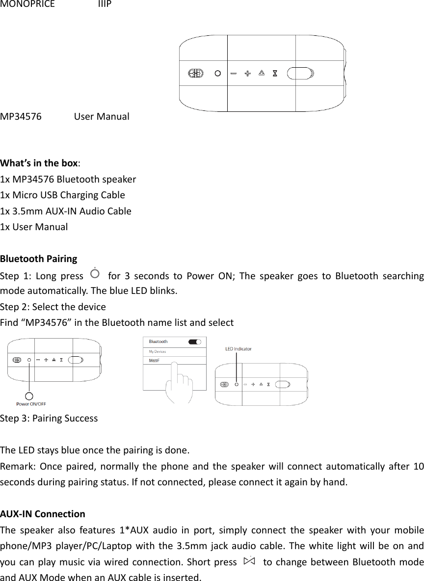 MONOPRICE                IIIP  MP34576            User Manual                   What’s in the box: 1x MP34576 Bluetooth speaker 1x Micro USB Charging Cable 1x 3.5mm AUX-IN Audio Cable 1x User Manual  Bluetooth Pairing Step  1:  Long  press    for  3  seconds  to  Power  ON;  The  speaker  goes  to  Bluetooth  searching mode automatically. The blue LED blinks. Step 2: Select the device Find “MP34576” in the Bluetooth name list and select            Step 3: Pairing Success  The LED stays blue once the pairing is done. Remark: Once  paired,  normally  the  phone  and  the  speaker  will connect  automatically  after 10 seconds during pairing status. If not connected, please connect it again by hand.  AUX-IN Connection The  speaker  also  features  1*AUX  audio  in  port,  simply  connect  the  speaker  with  your  mobile phone/MP3  player/PC/Laptop with the 3.5mm jack audio cable. The  white  light will be on and you can play music via  wired connection. Short press    to change between Bluetooth mode and AUX Mode when an AUX cable is inserted. 