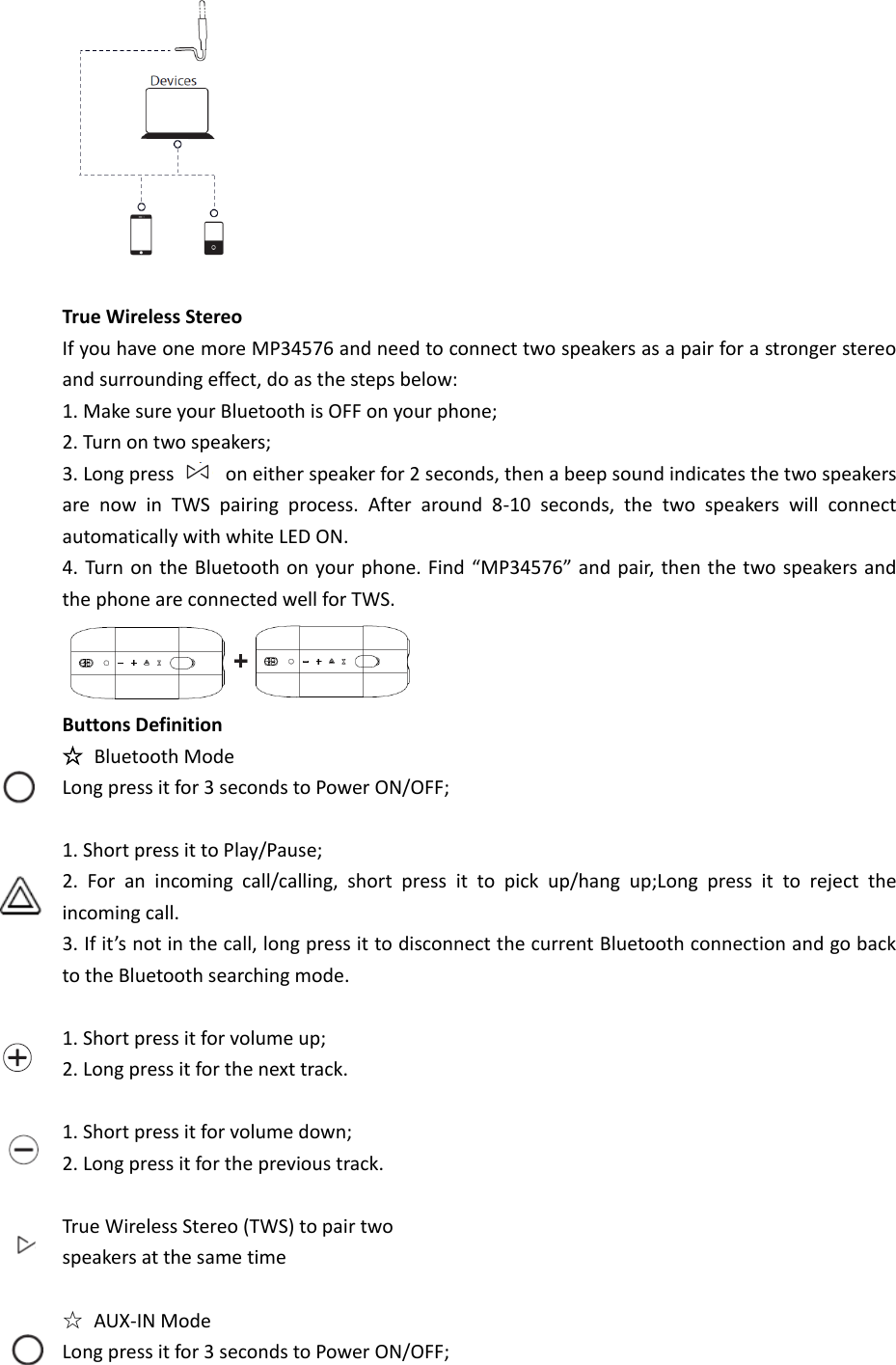   True Wireless Stereo If you have one more MP34576 and need to connect two speakers as a pair for a stronger stereo and surrounding effect, do as the steps below: 1. Make sure your Bluetooth is OFF on your phone; 2. Turn on two speakers; 3. Long press    on either speaker for 2 seconds, then a beep sound indicates the two speakers are  now  in  TWS  pairing  process.  After  around  8-10  seconds,  the  two  speakers  will  connect automatically with white LED ON. 4. Turn on the Bluetooth on your phone. Find “MP34576” and pair, then the two speakers and the phone are connected well for TWS.  Buttons Definition ☆ Bluetooth Mode Long press it for 3 seconds to Power ON/OFF;  1. Short press it to Play/Pause; 2.  For  an  incoming  call/calling,  short  press  it  to  pick  up/hang  up;Long  press  it  to  reject  the incoming call. 3. If it’s not in the call, long press it to disconnect the current Bluetooth connection and go back to the Bluetooth searching mode.  1. Short press it for volume up; 2. Long press it for the next track.  1. Short press it for volume down; 2. Long press it for the previous track.  True Wireless Stereo (TWS) to pair two speakers at the same time  ☆  AUX-IN Mode Long press it for 3 seconds to Power ON/OFF;       