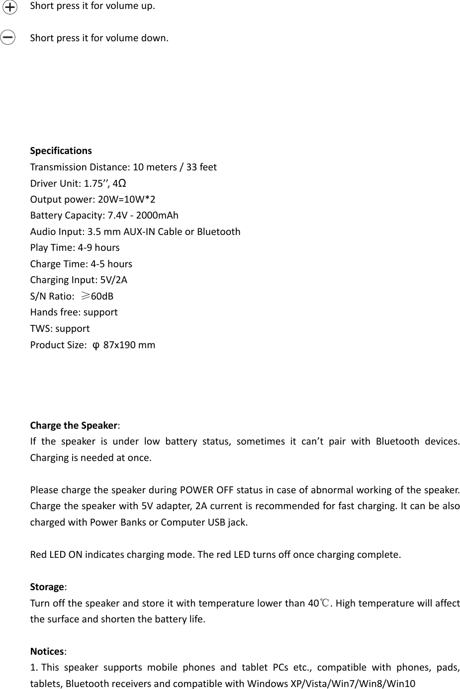  Short press it for volume up.  Short press it for volume down.       Specifications Transmission Distance: 10 meters / 33 feet   Driver Unit: 1.75’’, 4Ω Output power: 20W=10W*2 Battery Capacity: 7.4V - 2000mAh Audio Input: 3.5 mm AUX-IN Cable or Bluetooth Play Time: 4-9 hours Charge Time: 4-5 hours Charging Input: 5V/2A S/N Ratio:  ≥60dB Hands free: support TWS: support Product Size:  φ87x190 mm     Charge the Speaker: If  the  speaker  is  under  low  battery  status,  sometimes  it  can’t  pair  with  Bluetooth  devices. Charging is needed at once.  Please charge the speaker during POWER OFF status in case of abnormal working of the speaker. Charge the speaker with 5V adapter, 2A current is recommended for fast charging. It can be also charged with Power Banks or Computer USB jack.  Red LED ON indicates charging mode. The red LED turns off once charging complete.  Storage: Turn off the speaker and store it with temperature lower than 40℃. High temperature will affect the surface and shorten the battery life.  Notices: 1. This  speaker  supports  mobile  phones  and  tablet  PCs  etc.,  compatible  with  phones,  pads, tablets, Bluetooth receivers and compatible with Windows XP/Vista/Win7/Win8/Win10     