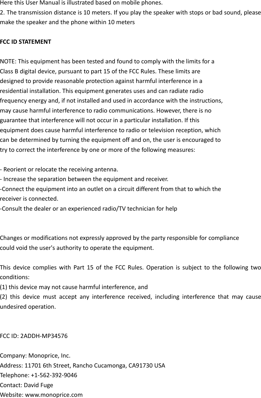 Here this User Manual is illustrated based on mobile phones. 2. The transmission distance is 10 meters. If you play the speaker with stops or bad sound, please make the speaker and the phone within 10 meters  FCC ID STATEMENT  NOTE: This equipment has been tested and found to comply with the limits for a Class B digital device, pursuant to part 15 of the FCC Rules. These limits are designed to provide reasonable protection against harmful interference in a residential installation. This equipment generates uses and can radiate radio frequency energy and, if not installed and used in accordance with the instructions, may cause harmful interference to radio communications. However, there is no guarantee that interference will not occur in a particular installation. If this equipment does cause harmful interference to radio or television reception, which can be determined by turning the equipment off and on, the user is encouraged to try to correct the interference by one or more of the following measures:  - Reorient or relocate the receiving antenna. - Increase the separation between the equipment and receiver. -Connect the equipment into an outlet on a circuit different from that to which the receiver is connected. -Consult the dealer or an experienced radio/TV technician for help   Changes or modifications not expressly approved by the party responsible for compliance could void the user&apos;s authority to operate the equipment.    This  device  complies  with  Part  15  of  the  FCC  Rules.  Operation  is  subject  to  the  following  two conditions: (1) this device may not cause harmful interference, and (2)  this  device  must  accept  any  interference  received,  including  interference  that  may  cause undesired operation.   FCC ID: 2ADDH-MP34576  Company: Monoprice, Inc. Address: 11701 6th Street, Rancho Cucamonga, CA91730 USA Telephone: +1-562-392-9046  Contact: David Fuge      Website: www.monoprice.com    