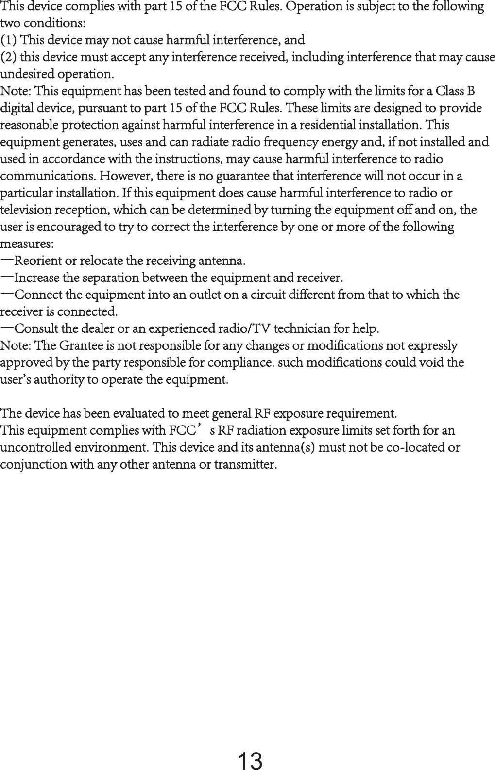 TThis device complies with part 15 of the FCC Rules. Operation is subject to the following two conditions: (1) This device may not cause harmful interference, and (2) this device must accept any interference received, including interference that may cause undesired operation.Note: This equipment has been tested and found to comply with the limits for a Class B digital device, pursuant to part 15 of the FCC Rules. These limits are designed to provide reasonable protection against harmful interference in a residential installation. This equipment generates, uses and can radiate radio frequency energy and, if not installed and used in accordance with the instructions, may cause harmful interference to radio communications. However, there is no guarantee that interference will not occur in a particular installation. If this equipment does cause harmful interference to radio or television reception, which can be determined by turning the equipment off and on, the user is encouraged to try to correct the interference by one or more of the following measures:—Reorient or relocate the receiving antenna.—Increase the separation between the equipment and receiver.—Connect the equipment into an outlet on a circuit different from that to which the receiver is connected.—Consult the dealer or an experienced radio/TV technician for help.Note: The Grantee is not responsible for any changes or modifications not expressly approved by the party responsible for compliance. such modifications could void the user&apos;s authority to operate the equipment.The device has been evaluated to meet general RF exposure requirement. This equipment complies with FCC’s RF radiation exposure limits set forth for an uncontrolled environment. This device and its antenna(s) must not be co-located or conjunction with any other antenna or transmitter.1
