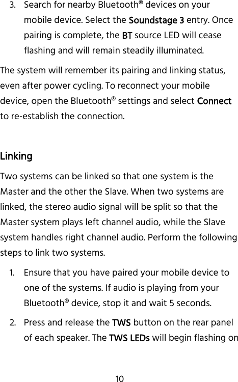   10 3. Search for nearby Bluetooth® devices on your mobile device. Select the Soundstage 3 entry. Once pairing is complete, the BT source LED will cease flashing and will remain steadily illuminated. The system will remember its pairing and linking status, even after power cycling. To reconnect your mobile device, open the Bluetooth® settings and select Connect to re-establish the connection.  Linking Two systems can be linked so that one system is the Master and the other the Slave. When two systems are linked, the stereo audio signal will be split so that the Master system plays left channel audio, while the Slave system handles right channel audio. Perform the following steps to link two systems. 1. Ensure that you have paired your mobile device to one of the systems. If audio is playing from your Bluetooth® device, stop it and wait 5 seconds. 2. Press and release the TWS button on the rear panel of each speaker. The TWS LEDs will begin flashing on 