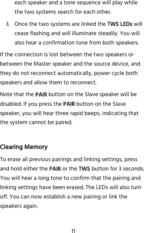   11 each speaker and a tone sequence will play while the two systems search for each other. 3. Once the two systems are linked the TWS LEDs will cease flashing and will illuminate steadily. You will also hear a confirmation tone from both speakers. If the connection is lost between the two speakers or between the Master speaker and the source device, and they do not reconnect automatically, power cycle both speakers and allow them to reconnect. Note that the PAIR button on the Slave speaker will be disabled. If you press the PAIR button on the Slave speaker, you will hear three rapid beeps, indicating that the system cannot be paired.  Clearing Memory To erase all previous pairings and linking settings, press and hold either the PAIR or the TWS button for 3 seconds. You will hear a long tone to confirm that the pairing and linking settings have been erased. The LEDs will also turn off. You can now establish a new pairing or link the speakers again.    