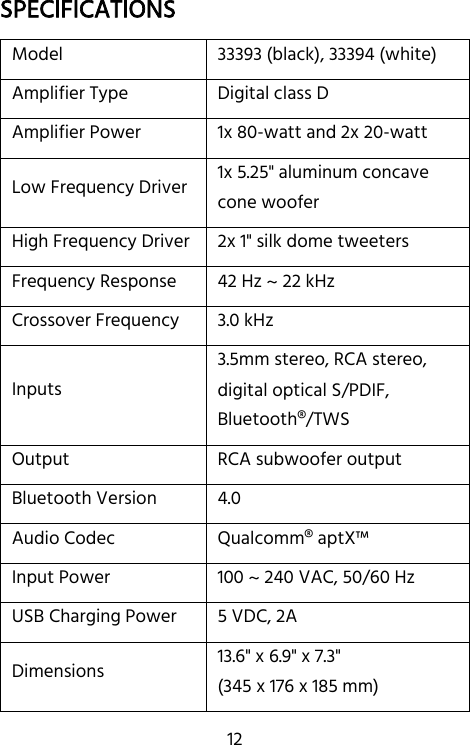   12 SPECIFICATIONS Model 33393 (black), 33394 (white) Amplifier Type Digital class D Amplifier Power 1x 80-watt and 2x 20-watt Low Frequency Driver 1x 5.25&quot; aluminum concave cone woofer High Frequency Driver 2x 1&quot; silk dome tweeters Frequency Response 42 Hz ~ 22 kHz Crossover Frequency 3.0 kHz Inputs 3.5mm stereo, RCA stereo, digital optical S/PDIF, Bluetooth®/TWS Output RCA subwoofer output Bluetooth Version 4.0 Audio Codec Qualcomm® aptX™ Input Power 100 ~ 240 VAC, 50/60 Hz USB Charging Power 5 VDC, 2A Dimensions 13.6&quot; x 6.9&quot; x 7.3&quot; (345 x 176 x 185 mm) 