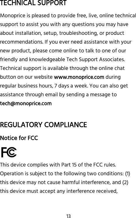   13 TECHNICAL SUPPORT Monoprice is pleased to provide free, live, online technical support to assist you with any questions you may have about installation, setup, troubleshooting, or product recommendations. If you ever need assistance with your new product, please come online to talk to one of our friendly and knowledgeable Tech Support Associates. Technical support is available through the online chat button on our website www.monoprice.com during regular business hours, 7 days a week. You can also get assistance through email by sending a message to tech@monoprice.com  REGULATORY COMPLIANCE Notice for FCC  This device complies with Part 15 of the FCC rules. Operation is subject to the following two conditions: (1) this device may not cause harmful interference, and (2) this device must accept any interference received, 