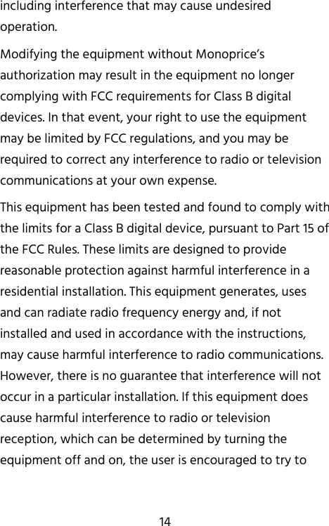   14 including interference that may cause undesired operation. Modifying the equipment without Monoprice’s authorization may result in the equipment no longer complying with FCC requirements for Class B digital devices. In that event, your right to use the equipment may be limited by FCC regulations, and you may be required to correct any interference to radio or television communications at your own expense. This equipment has been tested and found to comply with the limits for a Class B digital device, pursuant to Part 15 of the FCC Rules. These limits are designed to provide reasonable protection against harmful interference in a residential installation. This equipment generates, uses and can radiate radio frequency energy and, if not installed and used in accordance with the instructions, may cause harmful interference to radio communications. However, there is no guarantee that interference will not occur in a particular installation. If this equipment does cause harmful interference to radio or television reception, which can be determined by turning the equipment off and on, the user is encouraged to try to 