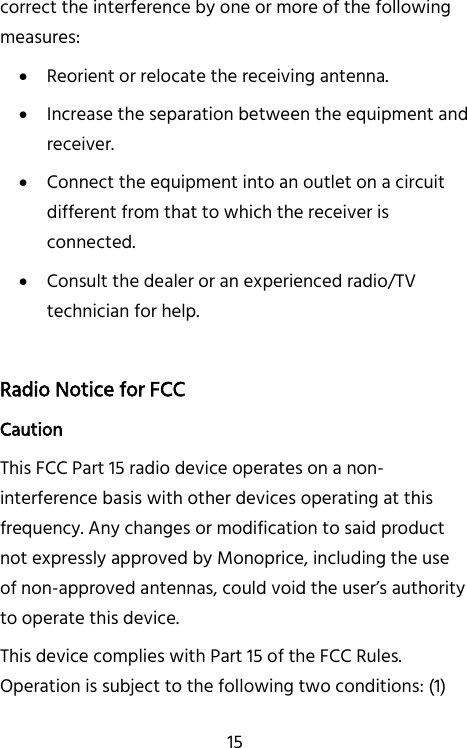   15 correct the interference by one or more of the following measures:  Reorient or relocate the receiving antenna.  Increase the separation between the equipment and receiver.  Connect the equipment into an outlet on a circuit different from that to which the receiver is connected.  Consult the dealer or an experienced radio/TV technician for help.  Radio Notice for FCC Caution This FCC Part 15 radio device operates on a non-interference basis with other devices operating at this frequency. Any changes or modification to said product not expressly approved by Monoprice, including the use of non-approved antennas, could void the user’s authority to operate this device. This device complies with Part 15 of the FCC Rules. Operation is subject to the following two conditions: (1) 