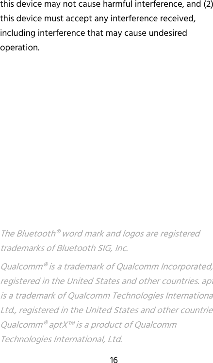   16 this device may not cause harmful interference, and (2) this device must accept any interference received, including interference that may cause undesired operation.          The Bluetooth® word mark and logos are registered trademarks of Bluetooth SIG, Inc. Qualcomm® is a trademark of Qualcomm Incorporated, registered in the United States and other countries. aptX™ is a trademark of Qualcomm Technologies International, Ltd., registered in the United States and other countries. Qualcomm® aptX™ is a product of Qualcomm Technologies International, Ltd. 