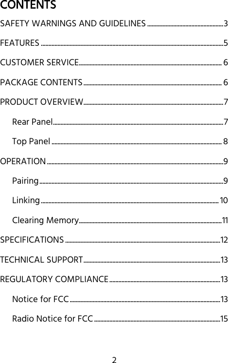   2 CONTENTS SAFETY WARNINGS AND GUIDELINES .................................................. 3 FEATURES ........................................................................................................................ 5 CUSTOMER SERVICE .............................................................................................. 6 PACKAGE CONTENTS ........................................................................................... 6 PRODUCT OVERVIEW ............................................................................................ 7 Rear Panel ................................................................................................................ 7 Top Panel ................................................................................................................ 8 OPERATION .................................................................................................................... 9 Pairing ......................................................................................................................... 9 Linking ..................................................................................................................... 10 Clearing Memory .............................................................................................. 11 SPECIFICATIONS ...................................................................................................... 12 TECHNICAL SUPPORT .......................................................................................... 13 REGULATORY COMPLIANCE ......................................................................... 13 Notice for FCC ................................................................................................... 13 Radio Notice for FCC ................................................................................... 15  