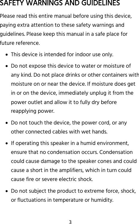   3 SAFETY WARNINGS AND GUIDELINES Please read this entire manual before using this device, paying extra attention to these safety warnings and guidelines. Please keep this manual in a safe place for future reference.  This device is intended for indoor use only.  Do not expose this device to water or moisture of any kind. Do not place drinks or other containers with moisture on or near the device. If moisture does get in or on the device, immediately unplug it from the power outlet and allow it to fully dry before reapplying power.  Do not touch the device, the power cord, or any other connected cables with wet hands.  If operating this speaker in a humid environment, ensure that no condensation occurs. Condensation could cause damage to the speaker cones and could cause a short in the amplifiers, which in turn could cause fire or severe electric shock.  Do not subject the product to extreme force, shock, or fluctuations in temperature or humidity. 