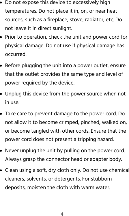   4  Do not expose this device to excessively high temperatures. Do not place it in, on, or near heat sources, such as a fireplace, stove, radiator, etc. Do not leave it in direct sunlight.  Prior to operation, check the unit and power cord for physical damage. Do not use if physical damage has occurred.  Before plugging the unit into a power outlet, ensure that the outlet provides the same type and level of power required by the device.  Unplug this device from the power source when not in use.  Take care to prevent damage to the power cord. Do not allow it to become crimped, pinched, walked on, or become tangled with other cords. Ensure that the power cord does not present a tripping hazard.  Never unplug the unit by pulling on the power cord. Always grasp the connector head or adapter body.  Clean using a soft, dry cloth only. Do not use chemical cleaners, solvents, or detergents. For stubborn deposits, moisten the cloth with warm water. 