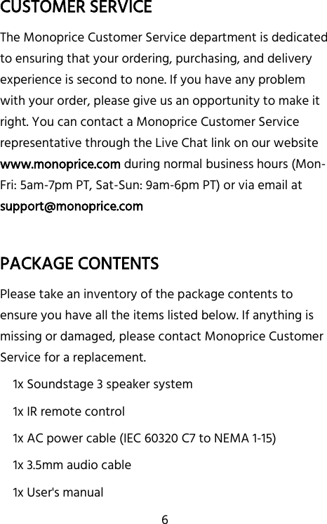   6 CUSTOMER SERVICE The Monoprice Customer Service department is dedicated to ensuring that your ordering, purchasing, and delivery experience is second to none. If you have any problem with your order, please give us an opportunity to make it right. You can contact a Monoprice Customer Service representative through the Live Chat link on our website www.monoprice.com during normal business hours (Mon-Fri: 5am-7pm PT, Sat-Sun: 9am-6pm PT) or via email at support@monoprice.com  PACKAGE CONTENTS Please take an inventory of the package contents to ensure you have all the items listed below. If anything is missing or damaged, please contact Monoprice Customer Service for a replacement. 1x Soundstage 3 speaker system 1x IR remote control 1x AC power cable (IEC 60320 C7 to NEMA 1-15) 1x 3.5mm audio cable 1x User&apos;s manual   