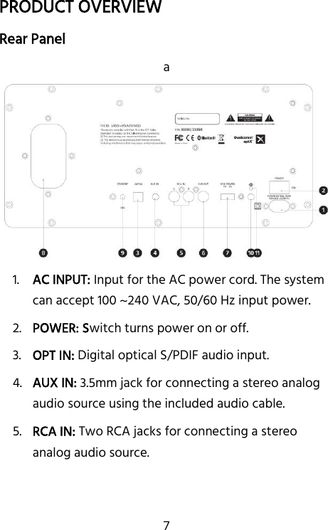   7 PRODUCT OVERVIEW Rear Panel a 1. AC INPUT: Input for the AC power cord. The system can accept 100 ~240 VAC, 50/60 Hz input power. 2. POWER: Switch turns power on or off. 3. OPT IN: Digital optical S/PDIF audio input. 4. AUX IN: 3.5mm jack for connecting a stereo analog audio source using the included audio cable. 5. RCA IN: Two RCA jacks for connecting a stereo analog audio source. 