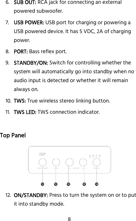   8 6. SUB OUT: RCA jack for connecting an external powered subwoofer. 7. USB POWER: USB port for charging or powering a USB powered device. It has 5 VDC, 2A of charging power. 8. PORT: Bass reflex port. 9. STANDBY/ON: Switch for controlling whether the system will automatically go into standby when no audio input is detected or whether it will remain always on. 10. TWS: True wireless stereo linking button. 11. TWS LED: TWS connection indicator.  Top Panel  12. ON/STANDBY: Press to turn the system on or to put it into standby mode. 