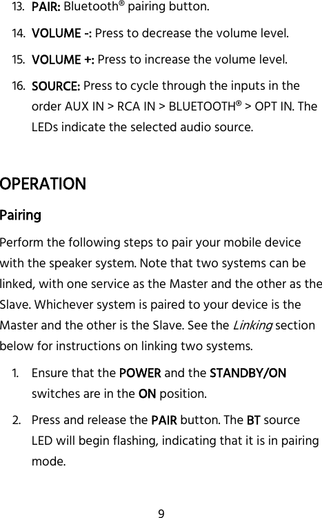   9 13. PAIR: Bluetooth® pairing button. 14. VOLUME -: Press to decrease the volume level. 15. VOLUME +: Press to increase the volume level. 16. SOURCE: Press to cycle through the inputs in the order AUX IN &gt; RCA IN &gt; BLUETOOTH® &gt; OPT IN. The LEDs indicate the selected audio source.  OPERATION Pairing Perform the following steps to pair your mobile device with the speaker system. Note that two systems can be linked, with one service as the Master and the other as the Slave. Whichever system is paired to your device is the Master and the other is the Slave. See the Linking section below for instructions on linking two systems. 1. Ensure that the POWER and the STANDBY/ON switches are in the ON position. 2. Press and release the PAIR button. The BT source LED will begin flashing, indicating that it is in pairing mode. 