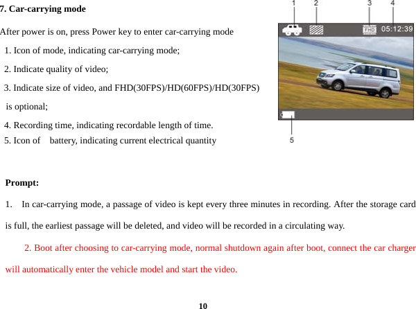  107. Car-carrying mode     After power is on, press Power key to enter car-carrying mode   1. Icon of mode, indicating car-carrying mode;      2. Indicate quality of video;  3. Indicate size of video, and FHD(30FPS)/HD(60FPS)/HD(30FPS) is optional;         4. Recording time, indicating recordable length of time.      5. Icon of  battery, indicating current electrical quantity   Prompt: 1.    In car-carrying mode, a passage of video is kept every three minutes in recording. After the storage card is full, the earliest passage will be deleted, and video will be recorded in a circulating way.   2. Boot after choosing to car-carrying mode, normal shutdown again after boot, connect the car charger will automatically enter the vehicle model and start the video.  