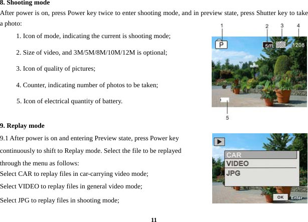  118. Shooting mode   After power is on, press Power key twice to enter shooting mode, and in preview state, press Shutter key to take a photo:   1. Icon of mode, indicating the current is shooting mode; 2. Size of video, and 3M/5M/8M/10M/12M is optional;   3. Icon of quality of pictures;   4. Counter, indicating number of photos to be taken;   5. Icon of electrical quantity of battery.       9. Replay mode   9.1 After power is on and entering Preview state, press Power key continuously to shift to Replay mode. Select the file to be replayed through the menu as follows:   Select CAR to replay files in car-carrying video mode;   Select VIDEO to replay files in general video mode; Select JPG to replay files in shooting mode;    