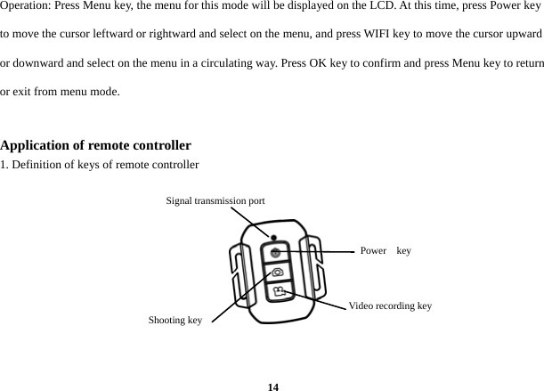  14Operation: Press Menu key, the menu for this mode will be displayed on the LCD. At this time, press Power key to move the cursor leftward or rightward and select on the menu, and press WIFI key to move the cursor upward or downward and select on the menu in a circulating way. Press OK key to confirm and press Menu key to return or exit from menu mode.    Application of remote controller   1. Definition of keys of remote controller              Power  key  Video recording key   Shooting key Signal transmission port     