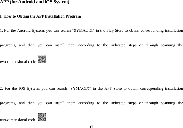  17APP (for Android and iOS System) I. How to Obtain the APP Installation Program 1. For the Android System, you can search &ldquo;SYMAGIX&rdquo; in the Play Store to obtain corresponding installation programs, and then you can install them according to the indicated steps or through scanning the two-dimensional code  .  2. For the IOS System, you can search &ldquo;SYMAGIX&rdquo; in the APP Store to obtain corresponding installation programs, and then you can install them according to the indicated steps or through scanning the two-dimensional code  . 