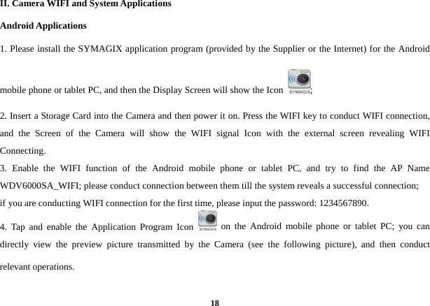  18II. Camera WIFI and System Applications Android Applications 1. Please install the SYMAGIX application program (provided by the Supplier or the Internet) for the Android mobile phone or tablet PC, and then the Display Screen will show the Icon  ;  2. Insert a Storage Card into the Camera and then power it on. Press the WIFI key to conduct WIFI connection, and the Screen of the Camera will show the WIFI signal Icon with the external screen revealing WIFI Connecting.  3. Enable the WIFI function of the Android mobile phone or tablet PC, and try to find the AP Name WDV6000SA_WIFI; please conduct connection between them till the system reveals a successful connection;   if you are conducting WIFI connection for the first time, please input the password: 1234567890.   4. Tap and enable the Application Program Icon   on the Android mobile phone or tablet PC; you can directly view the preview picture transmitted by the Camera (see the following picture), and then conduct relevant operations.   
