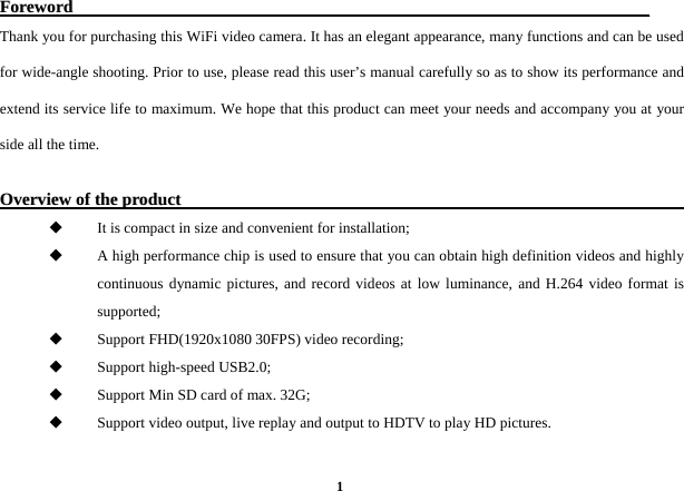  1FFoorreewwoorrdd                                                                                                                                      Thank you for purchasing this WiFi video camera. It has an elegant appearance, many functions and can be used for wide-angle shooting. Prior to use, please read this user&rsquo;s manual carefully so as to show its performance and extend its service life to maximum. We hope that this product can meet your needs and accompany you at your side all the time.    OOvveerrvviieeww  ooff  tthhee  pprroodduucctt                                                                                                                                 It is compact in size and convenient for installation;  A high performance chip is used to ensure that you can obtain high definition videos and highly continuous dynamic pictures, and record videos at low luminance, and H.264 video format is supported;   Support FHD(1920x1080 30FPS) video recording;    Support high-speed USB2.0;    Support Min SD card of max. 32G;    Support video output, live replay and output to HDTV to play HD pictures.         