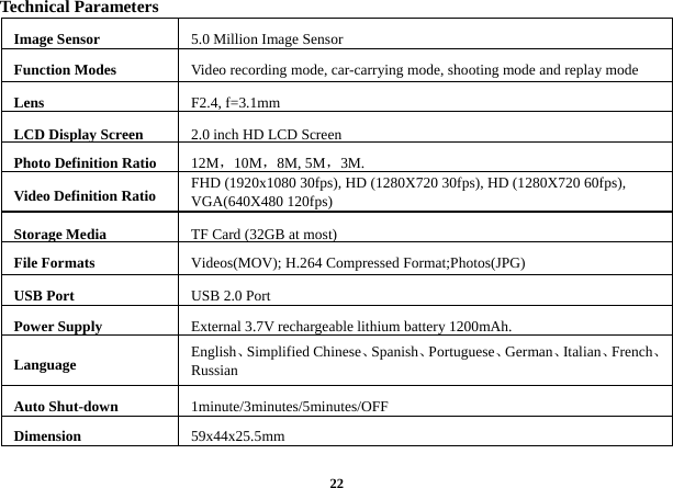  22Technical Parameters Image Sensor  5.0 Million Image Sensor   Function Modes  Video recording mode, car-carrying mode, shooting mode and replay mode Lens   F2.4, f=3.1mm LCD Display Screen  2.0 inch HD LCD Screen Photo Definition Ratio  12M，10M，8M, 5M，3M. Video Definition Ratio  FHD (1920x1080 30fps), HD (1280X720 30fps), HD (1280X720 60fps), VGA(640X480 120fps) Storage Media  TF Card (32GB at most)File Formats    Videos(MOV); H.264 Compressed Format;Photos(JPG) USB Port  USB 2.0 Port Power Supply    External 3.7V rechargeable lithium battery 1200mAh. Language  English、Simplified Chinese、Spanish、Portuguese、German、Italian、French、Russian Auto Shut-down  1minute/3minutes/5minutes/OFF Dimension   59x44x25.5mm 